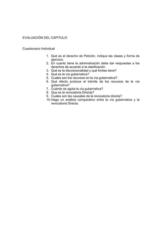EVALUACIÓN DEL CAPITULO:
Cuestionario Individual
1. Qué es el derecho de Petición, indique las clases y forma de
ejercicio.
2. En cuanto tiene la administración debe dar respuestas a los
derechos de acuerdo a la clasificación.
3. Qué es la discrecionalidad y qué limites tiene?
4. Qué es la vía gubernativa?
5. Cuales son los recursos en la vía gubernativa?
6. Qué efecto produce el trámite de los recursos de la vía
gubernativa?
7. Cuándo se agota la vía gubernativa?
8. Que es la revocatoria Directa?
9. Cuales son las causales de la revocatoria directa?
10.Haga un análisis comparativo entre la vía gubernativa y la
revocatoria Directa.
 