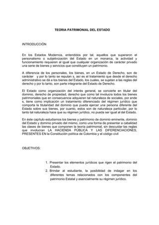 TEORIA PATRIMONIAL DEL ESTADO
INTRODUCCIÓN
En los Estados Modernos, entendidos por tal, aquellos que superaron el
personalismo o subjetivización del Estado en un monarca, la actividad y
funcionamiento requieren al igual que cualquier organización de carácter privado
una serie de bienes y servicios que constituyen un patrimonio.
A diferencia de los personales, los bienes, en un Estado de Derecho, son de
carácter y por lo tanto se reputan s, así es el tratamiento que desde el derecho
administrativo se dá a los bienes del Estado, los cuales, se sujetan a las reglas del
derecho y por lo tanto, son parte integrante del Estado de Derecho.
El Estado como organización del interés general, se convierte en titular del
dominio, derecho de propiedad, derecho que como tal involucra todos los bienes
patrimoniales que en consecuencia adquieren tal naturaleza de sociales, por ende
s, tiene como implicación un tratamiento diferenciado del régimen jurídico que
comporta la titularidad del dominio que pueda ejercer una persona diferente del
Estado sobre sus bienes, por cuanto, estos son de naturaleza particular, por lo
tanto tal naturaleza hace que su régimen jurídico, no pueda ser igual al del Estado.
En éste capítulo estudiamos los bienes y patrimonio de dominio eminente, dominio
del Estado y dominio privado del mismo, como una forma de presentar a cabalidad
las clases de bienes que componen la teoría patrimonial, sin descuidar las reglas
que involucran LA HACIENDA PÚBLICA Y LAS DIFERENCIACIONES,
PRESENTES EN la Constitución política de Colombia y el código civil
OBJETIVOS:
1. Presentar los elementos jurídicos que rigen el patrimonio del
Estado.
2. Brindar al estudiante, la posibilidad de indagar en los
diferentes temas relacionados con los componentes del
patrimonio Estatal y esencialmente su régimen jurídico.
 