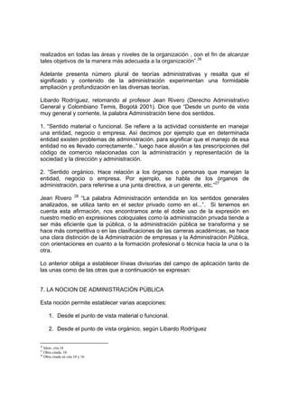realizados en todas las áreas y niveles de la organización , con el fin de alcanzar
tales objetivos de la manera más adecuada a la organización”.26
Adelante presenta número plural de teorías administrativas y resalta que el
significado y contenido de la administración experimentan una formidable
ampliación y profundización en las diversas teorías.
Libardo Rodríguez, retomando al profesor Jean Rivero (Derecho Administrativo
General y Colombiano Temis, Bogotá 2001). Dice que “Desde un punto de vista
muy general y corriente, la palabra Administración tiene dos sentidos.
1. “Sentido material o funcional. Se refiere a la actividad consistente en manejar
una entidad, negocio o empresa. Así decimos por ejemplo que en determinada
entidad existen problemas de administración, para significar que el manejo de esa
entidad no es llevado correctamente..” luego hace alusión a las prescripciones del
código de comercio relacionadas con la administración y representación de la
sociedad y la dirección y administración.
2. “Sentido orgánico. Hace relación a los órganos o personas que manejan la
entidad, negocio o empresa. Por ejemplo, se habla de los órganos de
administración, para referirse a una junta directiva, a un gerente, etc.”27
Jean Rivero 28
“La palabra Administración entendida en los sentidos generales
analizados, se utiliza tanto en el sector privado como en el...”. Si tenemos en
cuenta esta afirmación, nos encontramos ante el doble uso de la expresión en
nuestro medio en expresiones coloquiales como la administración privada tiende a
ser más eficiente que la pública, o la administración pública se transforma y se
hace más competitiva o en las clasificaciones de las carreras académicas, se hace
una clara distinción de la Administración de empresas y la Administración Pública,
con orientaciones en cuanto a la formación profesional o técnica hacia la una o la
otra.
Lo anterior obliga a establecer líneas divisorias del campo de aplicación tanto de
las unas como de las otras que a continuación se expresan:
7. LA NOCION DE ADMINISTRACIÓN PÚBLICA
Esta noción permite establecer varias acepciones:
1. Desde el punto de vista material o funcional.
2. Desde el punto de vista orgánico, según Libardo Rodríguez
26
Idem cita 18
27
Obra citada. 10.
28
Obra citada en cita 10 y 16.
 