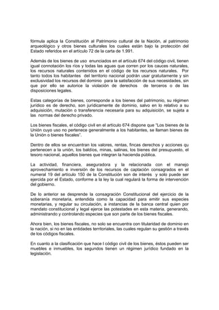 fórmula aplica la Constitución al Patrimonio cultural de la Nación, al patrimonio
arqueológico y otros bienes culturales los cuales están bajo la protección del
Estado referidos en el artículo 72 de la carta de 1.991.
Además de los bienes de uso enunciados en el artículo 674 del código civil, tienen
igual connotación los ríos y todas las aguas que corren por los cauces naturales,
los recursos naturales contenidos en el código de los recursos naturales. Por
tanto todos los habitantes del territorio nacional podrán usar gratuitamente y sin
exclusividad los recursos del dominio para la satisfacción de sus necesidades, sin
que por ello se autorice la violación de derechos de terceros o de las
disposiciones legales.
Estas categorías de bienes, corresponde a los bienes del patrimonio, su régimen
jurídico es de derecho, son jurídicamente de dominio, salvo en lo relativo a su
adquisición, mutación o transferencia necesaria para su adquisición, se sujeta a
las normas del derecho privado.
Los bienes fiscales, el código civil en el artículo 674 dispone que “Los bienes de la
Unión cuyo uso no pertenece generalmente a los habitantes, se llaman bienes de
la Unión o bienes fiscales”.
Dentro de ellos se encuentran los valores, rentas, fincas derechos y acciones qu
pertenecen a la unión, los baldíos, minas, salinas, los bienes del presupuesto, el
tesoro nacional, aquellos bienes que integran la hacienda pública.
La actividad, financiera, aseguradora y la relacionada con el manejo
aprovechamiento e inversión de los recursos de captación consagrados en el
numeral 19 del artículo 150 de la Constitución son de interés y solo puede ser
ejercida por el Estado, conforme a la ley la cual regulará la forma de intervención
del gobierno.
De lo anterior se desprende la consagración Constitucional del ejercicio de la
soberanía monetaria, entendida como la capacidad para emitir sus especies
monetarias, y regular su circulación, a instancias de la banca central quien por
mandato constitucional y legal ejerce las potestades en esta materia, generando,
administrando y controlando especies que son parte de los bienes fiscales.
Ahora bien, los bienes fiscales, no solo se encuentra con titularidad de dominio en
la nación, si no en las entidades territoriales, las cuales regulan su gestión a través
de los códigos fiscales.
En cuanto a la clasificación que hace l código civil de los bienes, éstos pueden ser
muebles e inmuebles, los segundos tienen un régimen jurídico fundado en la
legislación.
 