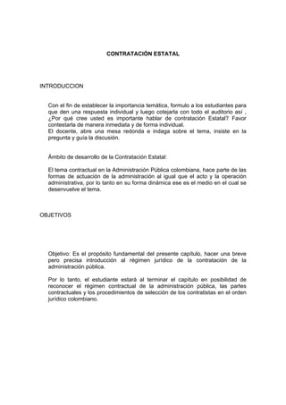CONTRATACIÓN ESTATAL
INTRODUCCION
Con el fin de establecer la importancia temática, formulo a los estudiantes para
que den una respuesta individual y luego cotejarla con todo el auditorio así ,
¿Por qué cree usted es importante hablar de contratación Estatal? Favor
contestarla de manera inmediata y de forma individual.
El docente, abre una mesa redonda e indaga sobre el tema, insiste en la
pregunta y guía la discusión.
Ámbito de desarrollo de la Contratación Estatal:
El tema contractual en la Administración Pública colombiana, hace parte de las
formas de actuación de la administración al igual que el acto y la operación
administrativa, por lo tanto en su forma dinámica ese es el medio en el cual se
desenvuelve el tema.
OBJETIVOS
Objetivo: Es el propósito fundamental del presente capítulo, hacer una breve
pero precisa introducción al régimen jurídico de la contratación de la
administración pública.
Por lo tanto, el estudiante estará al terminar el capítulo en posibilidad de
reconocer el régimen contractual de la administración pública, las partes
contractuales y los procedimientos de selección de los contratistas en el orden
jurídico colombiano.
 