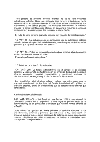 Toda persona se presume inocente mientras no se le haya declarado
judicialmente culpable. Quien sea sindicado tiene derecho a la defensa y a la
asistencia de un abogado escogido por él, o de oficio, durante la investigación y el
juzgamiento; a un debido proceso sin dilaciones injustificadas; a presentar
pruebas y a controvertir las que se alleguen en su contra; a impugnar la sentencia
condenatoria, y a no ser juzgado dos veces por el mismo hecho.
Es nula, de pleno derecho, la prueba obtenida con violación del debido proceso. “
1.5. “ART. 83.—Las actuaciones de los particulares y de las autoridades públicas
deberán ceñirse a los postulados de la buena fe, la cual se presumirá en todas las
gestiones que aquéllos adelanten ante éstas.”
1.6.” ART. 74.—Todas las personas tienen derecho a acceder a los documentos
s salvo los casos que establezca la ley.
El secreto profesional es inviolable.”
1.7. Principios de la función Administrativa:
1.7.1 “.ART. 209.—La función administrativa está al servicio de los intereses
generales y se desarrolla con fundamento en los principios de igualdad, moralidad,
eficacia, economía, celeridad, imparcialidad y publicidad, mediante la
descentralización, la delegación y la desconcentración de funciones.
Las autoridades administrativas deben coordinar sus actuaciones para el
adecuado cumplimiento de los fines del Estado. La administración pública, en
todos sus órdenes, tendrá un control interno que se ejercerá en los términos que
señale la ley”.
1.8.Principios del Control Fiscal:
1.8.1 “ART. 267.—El control fiscal es una función pública que ejercerá la
Contraloría General de la República, la cual vigila la gestión fiscal de la
administración y de los particulares o entidades que manejen fondos o bienes de
la Nación.
Dicho control se ejercerá en forma posterior y selectiva conforme a los
procedimientos, sistemas y principios que establezca la ley. Ésta podrá, sin
embargo, autorizar que, en casos especiales, la vigilancia se realice por empresas
privadas colombianas escogidas por concurso de méritos, y contratadas previo
concepto del Consejo de Estado.
 