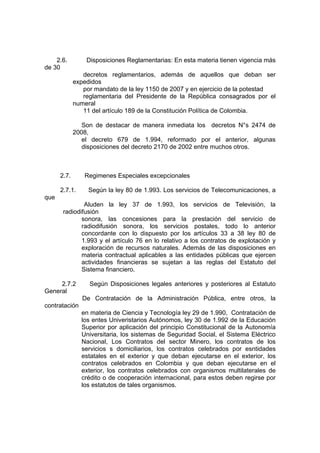 2.6. Disposiciones Reglamentarias: En esta materia tienen vigencia más
de 30
decretos reglamentarios, además de aquellos que deban ser
expedidos
por mandato de la ley 1150 de 2007 y en ejercicio de la potestad
reglamentaria del Presidente de la República consagrados por el
numeral
11 del artículo 189 de la Constitución Política de Colombia.
Son de destacar de manera inmediata los decretos N°s 2474 de
2008,
el decreto 679 de 1.994, reformado por el anterior, algunas
disposiciones del decreto 2170 de 2002 entre muchos otros.
2.7. Regimenes Especiales excepcionales
2.7.1. Según la ley 80 de 1.993. Los servicios de Telecomunicaciones, a
que
Aluden la ley 37 de 1.993, los servicios de Televisión, la
radiodifusión
sonora, las concesiones para la prestación del servicio de
radiodifusión sonora, los servicios postales, todo lo anterior
concordante con lo dispuesto por los artículos 33 a 38 ley 80 de
1.993 y el artículo 76 en lo relativo a los contratos de explotación y
exploración de recursos naturales. Además de las disposiciones en
materia contractual aplicables a las entidades públicas que ejercen
actividades financieras se sujetan a las reglas del Estatuto del
Sistema financiero.
2.7.2 Según Disposiciones legales anteriores y posteriores al Estatuto
General
De Contratación de la Administración Pública, entre otros, la
contratación
en materia de Ciencia y Tecnología ley 29 de 1.990, Contratación de
los entes Univeristarios Autónomos, ley 30 de 1.992 de la Educación
Superior por aplicación del principio Constitucional de la Autonomía
Universitaria, los sistemas de Seguridad Social, el Sistema Eléctrico
Nacional, Los Contratos del sector Minero, los contratos de los
servicios s domiciliarios, los contratos celebrados por esntidades
estatales en el exterior y que deban ejecutarse en el exterior, los
contratos celebrados en Colombia y que deban ejecutarse en el
exterior, los contratos celebrados con organismos multilaterales de
crédito o de cooperación internacional, para estos deben regirse por
los estatutos de tales organismos.
 