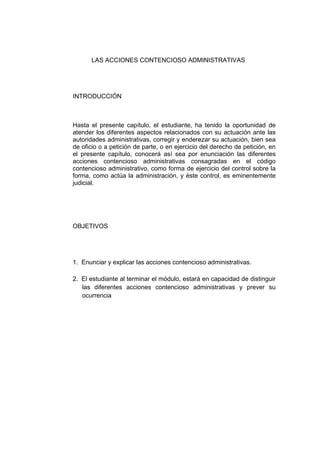 LAS ACCIONES CONTENCIOSO ADMINISTRATIVAS
INTRODUCCIÓN
Hasta el presente capítulo, el estudiante, ha tenido la oportunidad de
atender los diferentes aspectos relacionados con su actuación ante las
autoridades administrativas, corregir y enderezar su actuación, bien sea
de oficio o a petición de parte, o en ejercicio del derecho de petición, en
el presente capítulo, conocerá así sea por enunciación las diferentes
acciones contencioso administrativas consagradas en el código
contencioso administrativo, como forma de ejercicio del control sobre la
forma, como actúa la administración, y éste control, es eminentemente
judicial.
OBJETIVOS
1. Enunciar y explicar las acciones contencioso administrativas.
2. El estudiante al terminar el módulo, estará en capacidad de distinguir
las diferentes acciones contencioso administrativas y prever su
ocurrencia
 