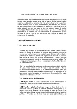 LAS ACCIONES CONTENCIOSO ADMINISTRATIVAS
Los ciudadanos son titulares de derechos ante la administración y como
hemos visto, pueden actuar ante ella a través de las denominadas
acciones gubernativas directas la vía gubernativa o la revocatoria
directa, en todo caso en sede administrativa, no obstante, los poderes
de la administración son controlables por la jurisdicción y por lo tanto en
sede judicial, es por ello que la ley, en nuestro caso el código
contencioso Administrativo así lo determinó, lo que hace posible que el
ciudadano o el afectado por una decisión de la administración pueda
acceder al poder judicial en demanda del control a través del
mecanismo de la acción.
1.ACCIONES ADMINISTRATIVAS
1.1ACCIÓN DE NULIDAD
Aparece regulada en el artículo 84 del CCA, el eje central de esta
acción es debatir la legalidad de un acto administrativo, dispone la
norma que cualquier persona puede invocar del juez administrativo
para que se pronuncie sobre esta legalidad: la nulidad es un vicio
que ataca la validez de un acto administrativo. Cuando un acto
administrativo nace al mundo jurídico debe tenerse como válido. Por
consiguiente la carga probatoria para demostrar la ilegalidad del acto
es del demandante.
Una vez formuladas las pretensiones del actor atendiendo lo anterior,
el juez puede entrar hacer el proceso de adecuación entre la
situación fáctica representada en el acto correspondiente, para que
finalmente, teniendo en cuenta lo presentado por el demandante, el
juez pueda decir si este acto se mantiene en el mundo jurídico o por
el contrario debe desaparecer.
1.2. Características de ésta acción
1.2.1 Objeto único: es único, determinar si el acto administrativo es
válido o no, el lo único que puede pretender el demandante.
1.2.2 Popular y pública: la primera porque el titular de la acción es
cualquier persona (natural o jurídica, nacional, extranjera), y es
pública porque de acuerdo con su objeto, se trata de un juicio de
valor que hace el juez para proteger la integridad del ordenamiento
jurídico. Cuando se declara nulo en acto administrativo, el
 