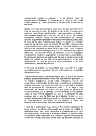 ordenamiento jurídico se depura, y si se declara válido el
ordenamiento se fortalece. En consecuencia el interés en juego es el
interés general, y como consecuencia de ello esta acción no es
desistible.
Recae sobre acto administrativo: ¿qué clase de acto administrativo?
Esta es una controversia. Se discute si esta acción procede contra
cualquier clase de acto administrativo o solo contra algunos de ellos;
mas específicamente el punto está en, si la acción de nulidad
únicamente procede contra los acto administrativo de carácter
general, o igualmente procede contra acto administrativo particulares;
la tesis de la Corte Constitucional radica en aplicar un principio
universal de derecho sobre el artículo 84 del CCA, haciendo una
interpretación literal, que es aquel según el cual si el legislador no
distinguió el interprete no debe hacerlo, entonces contra cualquier
clase de acto administrativo procede la acción de nulidad sin ninguna
restricción. La tesis del Consejo de Estado es la que los conceptos
interpretativos modernos superponen la interpretación sistemática a
la meramente literal; desde este punto de vista la razón de ser de la
acción de nulidad es que ella opera preferentemente, contra acto
administrativo de carácter general y excepcionalmente contra acto
administrativo de carácter particular.
El Consejo de Estado, ha desarrollado esta excepción a la regla
general decantando su posición durante un largo tiempo, creando las
siguientes teorías:
Teoría de los móviles y finalidades: según esta, la acción de nulidad
procede predominantemente contra acto administrativo generales, y
de manera excepcional contra actos particulares, cuando del
contenido de la demanda o del fallo que eventualmente se produjera,
pudiese deducirse que el demandante tuvo como móvil o finalidad
que se protegiera el ordenamiento jurídico; si se llega a esa
conclusión, se admite que contra ese acto particular proceda la
acción de nulidad, por el contrario, si de la demanda o eventual fallo
existe la más mínima sospecha de que el demandante no solo
persigue eso, o que del fallo que se produzca no solo se va a
proteger la integridad del ordenamiento jurídico sino que se produce
el restablecimiento automático de un derecho a favor del
demandante, entonces esa demanda deberá rechazarse.
Teoría de la autorización legal expresa: No obstante respetarse la
teoría anterior, se refuerza el concepto que la acción de nulidad es
preferentemente para actos generales y excepcionalmente para
actos particulares, diciéndose que además de la teoría de los móviles
y finalidades, debe observarse que cuando el legislador quiso que la
acción de nulidad procediese contra actos de carácter particular lo
 