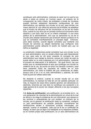 constituyen acto administrativo, entonces la razón por la cual la Ley
alude a estas es porque en muchos casos, so pretexto de la
consagración de cierto criterio, las entidades a través de circulares
pueden terminar adoptando decisiones configurativas de acto
administrativo, por ejemplo una circular en la que, para brindar una
mayor atención al que utiliza los servicios de la entidad, se establece
que el horario de almuerzo de los funcionarios va ha ser de media
hora, cuando la Ley dice que en jornada continua el funcionario tiene
derecho a una hora; esto no es un criterio orientador, ni una mera
política de la administración, sino que se aprovecha la vía de la
circular para adoptar decisiones que producen efectos jurídicos en la
que se contradice manifiestamente un precepto legal. Entonces,
para estos eventos, cuando alguien considera que mediante una
circular de servicios se adopta decisiones que configuran acto
administrativo puede utilizarse la acción de nulidad para que se
defina su legalidad.
La jurisdicción contenciosa puede considerar que una circular no es
un acto administrativo, sino un simple criterio que está interpretando
la Ley; para esto es útil tener presente el concepto de acto
administrativo que trabaja la doctrina, porque por medio de este se
puede saber su un acto cualquiera es o no administrativo, mediante
el proceso de adecuación a la definición. De igual forma, hay que
anotar que no necesariamente el acto que contenga una circular es
violatorio de la Ley, de pronto se toma una decisión correcta y esta
tiene presentes todos los requisitos de validez de un acto
administrativo, por tanto el análisis del juez contencioso es doble,
porque mira si es o no un acto administrativo y además, de serlo
hace el juicio de validez sobre este.
No obstante lo anterior, cuando la circular resulta ser un acto
administrativo, no siempre se trata de uno de carácter particular, es
más, la mayoría de veces tiene carácter general, son decisiones en
abstracto, entonces por ese lado no constituye una excepción a la
regla general de la acción de nulidad, diferente a los dos conceptos
siguientes.
1.3. Actos de certificación: una certificación, en el ámbito de lo , es
una declaración de voluntad de la administración en virtud de la cual
se afirma o se niega la existencia de una información que reposa en
los archivos o antecedentes de una entidad; al contrario de la
circular, por lo general, la certificación dado su contenido, configura
un acto administrativo de carácter particular, normalmente las
certificaciones aluden a situaciones jurídicas individuales, por
ejemplo, cuando un empelado pide que se le de un certificado de
trabajo, es decir que se diga si ha trabajado en la respectiva entidad,
es en nombre propio esta certificación, es un acto administrativo de
 