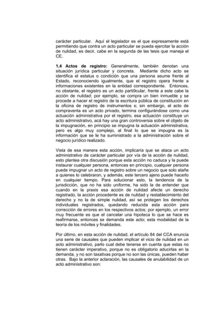 carácter particular. Aquí el legislador es el que expresamente está
permitiendo que contra un acto particular se pueda ejercitar la acción
de nulidad, es decir, cabe en la segunda de las tesis que maneja el
CE.
1.4 Actos de registro: Generalmente, también denotan una
situación jurídica particular y concreta. Mediante dicho acto se
identifica el estatus o condición que una persona asume frente al
Estado, reconociendo igualmente, que el registro opera frente a
informaciones existentes en la entidad correspondiente. Entonces,
no obstante, el registro es un acto parti9cular, frente a este cabe la
acción de nulidad; por ejemplo, se compra un bien inmueble y se
procede a hacer el registro de la escritura pública de constitución en
la oficina de registro de instrumentos s; sin embargo, el acto de
compraventa es un acto privado, termina configurándose como una
actuación administrativa por el registro, esa actuación constituye un
acto administrativo, acá hay una gran controversia sobre el objeto de
la impugnación, en principio se impugna la actuación administrativa,
pero es algo muy complejo, al final lo que se impugna es la
información que se le ha suministrado a la administración sobre el
negocio jurídico realizado.
Vista de esa manera esta acción, implicaría que se ataca un acto
administrativo de carácter particular por vía de la acción de nulidad,
esto plantea otra discusión porque esta acción no caduca y la puede
instaurar cualquier persona, entonces en principio, cualquier persona
puede impugnar un acto de registro sobre un negocio que solo atañe
a quienes lo celebraron, y además, este tercero ajeno puede hacerlo
en cualquier tiempo. Para solucionar esto, la tendencia de la
jurisdicción, que no ha sido uniforme, ha sido la de entender que
cuando en la praxis esa acción de nulidad afecte un derecho
registrado, la acción procedente es de nulidad y restablecimiento del
derecho y no la de simple nulidad, así se protegen los derechos
individuales registrados, quedando reducida esta acción para
corrección de errores en los respectivos actos; por ejemplo, un error
muy frecuente es que el cancelar una hipoteca lo que se hace es
reafirmarse, entonces se demanda este acto; esta modalidad de la
teoría de los móviles y finalidades.
Por último, en esta acción de nulidad, el artículo 84 del CCA enuncia
una serie de causales que pueden implicar el vicio de nulidad en un
acto administrativo, parlo cual debe tenerse en cuenta que estas no
tienen carácter imperativo, porque no es obligatorio aducirlas en la
demanda, y no son taxativas porque no son las únicas, pueden haber
otras. Bajo la anterior aclaración, las causales de anulabilidad de un
acto administrativo son:
 