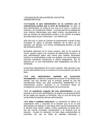 1.5CAUSALES DE ANULACIÓN DE LOS ACTOS
ADMINISTRATIVOS
1.5.1.Cuando el acto administrativo no es conforme con el
ordenamiento jurídico que le sirve de fundamento: es decir, el
acto administrativo va contra la Ley, que es lo usual, o cuando es
contrario a la Constitución Política. La jurisprudencia ha establecido
unos criterios referenciales para saber cuando concretamente un
acto es contrario al ordenamiento jurídico, y así orientar el análisis
que debe hacer el juez contencioso. Los criterios son:
a.Se dice que un actos es contrario al ordenamiento cuando el acto
contradice se aplica el principio dialéctico de la teoría de los
opuestos, por ejemplo, si la norma constitucional permite y el acto
administrativo prohíbe.
b.Indebida aplicación de la norma superior, esto se da cuando la
norma superior regula una conducta de determinada manera y el
acto administrativo aplica esta norma para resolver situaciones
jurídicas no contempladas en ella, por ejemplo, una norma legal que
reconoce beneficios económicos a ciertos trabajadores, que es
aplicada por un acto administrativo para trabajadores que ella no
contempla.
c.Incorrecta interpretación de la norma superior, esto equivale a que
el acto administrativo le de un sentido a la norma superior que ella no
tiene.
1.5.2. acto administrativo expedido por funcionario
incompetente: La falta de competencia es actuar sin facultades para
hacerlo, hay que recordar que el principio general es que las
competencias tienen que estar previamente establecidas en el
ordenamiento jurídico, entonces si un funcionario actúa sin
competencia incurre en extralimitación de sus funciones.
1.5.3. La expedición irregular del acto administrativo: Lo que
equivale a que el acto administrativo se expide con desconocimiento
de las reglas que regulan su formación. Hay un vicio de forma que
compromete la sustancia del acto administrativo.
1.5.4. falsa o indebida motivación: La motivación se refiere a la
sustentación seria y razonada de la decisión que el en el acto
administrativo se adopte, lo cual quiere decir que los fundamentos de
la decisión sean ciertos, reales y lícitos; igualmente se alude allí a
que las normas invocadas correspondan a la situación que se
resuelve. Cuando la motivación no tiene estas características es
incorrecto, por eso se habla de indebida motivación, y
 