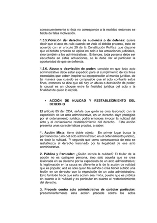 consecuentemente si ésta no corresponde a la realidad entonces se
habla de falsa motivación.
1.5.5.Violación del derecho de audiencia o de defensa: quiere
decir que el acto es nulo cuando se viola el debido proceso, esto de
acuerdo con el artículo 29 de la Constitución Política que dispone
que el debido proceso se aplica no solo a las actuaciones judiciales,
sino también a las administrativas. Entonces, toda persona debe ser
escuchada en estas actuaciones, se le debe dar al particular la
oportunidad de que se defienda.
1.5.6. Abuso o desviación de poder: consiste en que todo acto
administrativo debe estar expedido para el cumplimiento de los fines
esenciales que deben inspirar su incorporación al mundo jurídico, de
tal manera que cuando se compruebe que el acto contraría estos
fines, entonces se dice que allí hay un abuso o desviación de poder;
la causal es un choque entre la finalidad jurídica del acto y la
finalidad de quien lo expide.
ACCIÓN DE NULIDAD Y RESTABLECIMIENTO DEL
DERECHO
El artículo 85 del CCA, señala que quién se crea lesionado con la
expedición de un acto administrativo, en un derecho suyo protegido
por el ordenamiento jurídico, podrá entonces invocar la nulidad del
acto y el consecuente restablecimiento del derecho. Esta acción
presenta unas características propias, a saber:
1. Acción Mixta: tiene doble objeto. En primer lugar busca la
permanencia o no del acto administrativo en el ordenamiento jurídico,
es decir la nulidad. Y segundo que como consecuencia de esto se
restablezca el derecho lesionado por la ilegalidad de ese acto
administrativo.
2. Pública y Particular: ¿Quién invoca la nulidad? El titular de la
acción no es cualquier persona, sino solo aquella que se crea
lesionada en su derecho por la expedición de un acto administrativo;
la legitimación en la causa es diferente a la de la acción de nulidad
que es popular, acá es solo quien ha sufrido o crea haber sufrido una
lesión en un derecho con la expedición de un acto administrativo.
Esto también hace que esta acción sea mixta, puesto que es pública
en cuanto a la nulidad y es particular en cuanto al restablecimiento
del derecho.
3. Procede contra acto administrativo de carácter particular:
predominantemente esta acción procede contra los actos
 