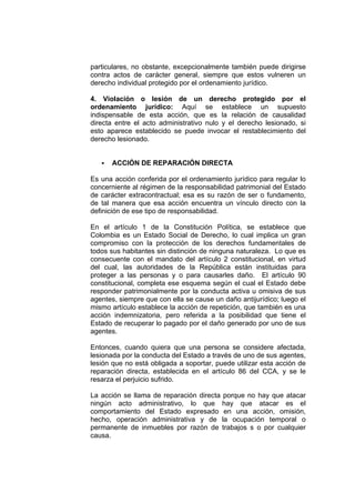 particulares, no obstante, excepcionalmente también puede dirigirse
contra actos de carácter general, siempre que estos vulneren un
derecho individual protegido por el ordenamiento jurídico.
4. Violación o lesión de un derecho protegido por el
ordenamiento jurídico: Aquí se establece un supuesto
indispensable de esta acción, que es la relación de causalidad
directa entre el acto administrativo nulo y el derecho lesionado, si
esto aparece establecido se puede invocar el restablecimiento del
derecho lesionado.
ACCIÓN DE REPARACIÓN DIRECTA
Es una acción conferida por el ordenamiento jurídico para regular lo
concerniente al régimen de la responsabilidad patrimonial del Estado
de carácter extracontractual; esa es su razón de ser o fundamento,
de tal manera que esa acción encuentra un vínculo directo con la
definición de ese tipo de responsabilidad.
En el artículo 1 de la Constitución Política, se establece que
Colombia es un Estado Social de Derecho, lo cual implica un gran
compromiso con la protección de los derechos fundamentales de
todos sus habitantes sin distinción de ninguna naturaleza. Lo que es
consecuente con el mandato del artículo 2 constitucional, en virtud
del cual, las autoridades de la República están instituidas para
proteger a las personas y o para causarles daño. El artículo 90
constitucional, completa ese esquema según el cual el Estado debe
responder patrimonialmente por la conducta activa u omisiva de sus
agentes, siempre que con ella se cause un daño antijurídico; luego el
mismo artículo establece la acción de repetición, que también es una
acción indemnizatoria, pero referida a la posibilidad que tiene el
Estado de recuperar lo pagado por el daño generado por uno de sus
agentes.
Entonces, cuando quiera que una persona se considere afectada,
lesionada por la conducta del Estado a través de uno de sus agentes,
lesión que no está obligada a soportar, puede utilizar esta acción de
reparación directa, establecida en el artículo 86 del CCA, y se le
resarza el perjuicio sufrido.
La acción se llama de reparación directa porque no hay que atacar
ningún acto administrativo, lo que hay que atacar es el
comportamiento del Estado expresado en una acción, omisión,
hecho, operación administrativa y de la ocupación temporal o
permanente de inmuebles por razón de trabajos s o por cualquier
causa.
 
