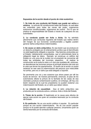 Supuestos de la acción desde el punto de vista sustantivo:
1. Se trata de una conducta del Estado que puede ser activa u
omisiva. Le artículo 90 constitucional habla del Estado, el cual debe
ser entendido para todas las ramas del poder, organismos
autónomos constitucionales, organismos de control. Por lo que se
predica la responsabilidad del Estado a través de cualquiera de sus
autoridades.
2. La conducta puede ser lícita o ilícita. Se ha admitido
plenamente que conductas regulares del Estado que realice dentro
del margen de sus funciones constitucionales y legales puedan
generar daños antijurídicos indemnizables.
3. Se causa un daño antijurídico. Es esa lesión que se produce en
un derecho protegido por el ordenamiento jurídico que el damnificado
no está legalmente obligado a soportar. Hay lesiones producidas por
el Estado, debidamente comprobadas, que el administrado tiene la
obligación legal de tolera. Ejemplo: se construye un edificio del
Estado en una zona de la ciudad con el propósito de concentrar allí
todas las entidades del municipio respectivo. Al realizar la
construcción se le quita la vista a un club que quedaba allí, entonces,
se desvalorizan las acciones porque el principal atractivo del club era
la vista que tenían los apartamentos. El dueño de la acción no podrá
reclamar en ese caso la indemnización del perjuicio que indiscutible
ha sufrido, pero es un daño que está obligado a soportar.
Se pavimenta una vía y eso ocasiona que ahora pasen por allí los
buses de servicio de manera permanente, entonces, el paso de los
automotores afecta la pintura de la fachada de las casas de esa
vecindad y produce contaminación auditiva, sin embargo, allí hay una
lesión respecto de la cual los propietarios no pueden reclamar una
indemnización del Estado; es un daño que deben tolerar.
4. La relación de causalidad. Que el daño antijurídico sea
producido por la conducta activa u omisiva, lícita o ilícita del Estado
5. Titular de la acción. El legitimado en la causa para efectos de
ejercer esta acción es quien se considere lesionado por la conducta
del Estado.
6. Es particular. No es una acción pública ni popular. Es particular
porque es una acción indemnizatoria. No es una acción popular
porque no la puede ejercitar cualquier persona, únicamente quien se
sienta lesionado por la conducta del Estado.
 