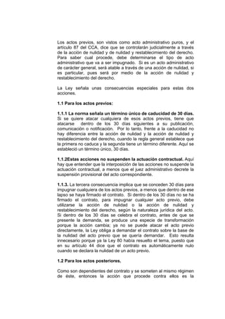 Los actos previos, son vistos como acto administrativo puros, y el
artículo 87 del CCA, dice que se controlarán judicialmente a través
de la acción de nulidad y de nulidad y restablecimiento del derecho.
Para saber cual procede, debe determinarse el tipo de acto
administrativo que va a ser impugnado. Si es un acto administrativo
de carácter general, será atable a través de una acción de nulidad, si
es particular, pues será por medio de la acción de nulidad y
restablecimiento del derecho.
La Ley señala unas consecuencias especiales para estas dos
acciones.
1.1 Para los actos previos:
1.1.1 La norma señala un término único de caducidad de 30 días.
Si se quiere atacar cualquiera de esos actos previos, tiene que
atacarse dentro de los 30 días siguientes a su publicación,
comunicación o notificación. Por lo tanto, frente a la caducidad no
hay diferencia entre la acción de nulidad y la acción de nulidad y
restablecimiento del derecho, cuando la regla general establece que
la primera no caduca y la segunda tiene un término diferente. Aquí se
estableció un término único, 30 días.
1.1.2Estas acciones no suspenden la actuación contractual. Aquí
hay que entender que la interposición de las acciones no suspende la
actuación contractual, a menos que el juez administrativo decrete la
suspensión provisional del acto correspondiente.
1.1.3. La tercera consecuencia implica que se conceden 30 días para
impugnar cualquiera de los actos previos, a menos que dentro de ese
lapso se haya firmado el contrato. Si dentro de los 30 días no se ha
firmado el contrato, para impugnar cualquier acto previo, debe
utilizarse la acción de nulidad o la acción de nulidad y
restablecimiento del derecho, según la naturaleza jurídica del acto.
Si dentro de los 30 días se celebra el contrato, antes de que se
presente la demanda, se produce una especie de transformación
porque la acción cambia; ya no se puede atacar el acto previo
directamente, la Ley obliga a demandar el contrato sobre la base de
la nulidad del acto previo que se quería demandar. Esto resulta
innecesario porque ya la Ley 80 había resuelto el tema, puesto que
en su artículo 44 dice que el contrato es automáticamente nulo
cuando se declara la nulidad de un acto previo.
1.2 Para los actos posteriores.
Como son dependientes del contrato y se someten al mismo régimen
de éste, entonces la acción que procede contra ellos es la
 