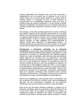 contrato dependiente del principal, pero que tiene autonomía e
independencia, así, se resuelve que la carretera no va a ser en
ciertos tramos, por lo cual se puede presentar un conflicto entre el
contrato conexo y el principal, ya que s puede presentar un
incumplimiento en la modificación introducida, caso en el cual, el
conflicto surge del contrato modificatorio y no del contrato principal.
Entonces, el legislador ha entendido que no se necesita demanda el
contrato principal para demandar el contrato conexo y por eso los
separa.
Sin embargo, contra ellos procede igualmente la acción contractual
para alegar cualquiera de los aspectos mencionados en el numeral
anterior; con la consideración adicional según la cual, para demandar
un negocio jurídico conexo al contrato, no es necesario demandar el
contrato principal. Si bien e s cierto el negocio conexo depende del
negocio principal, se debe establecer que institucionalmente el
negocio conexo tiene autonomía, e independencia jurídica. El
contrato principal en ese proceso servirá como prueba, en la medida
que por este se celebró aquel, pero hay que separar el uno del otro.
Providencias y decisiones emanadas de la actuación
contractual: En primer lugar, estas providencias pueden provenir de
la misma jurisdicción contencioso administrativo, por ejemplo, se está
ejecutando un contrato y la administración por distintas causas le
impone una multa al contratista, esté contra ese acto administrativo
puede interponer los recursos de la vía gubernativa, y de serle
desfavorables acude a la jurisdicción mediante la acción contractual
(por ser un acto posterior al contrato); el contratista por esta vía
invoca la nulidad de ese acto y que se le restablezca su derecho, en
el sentido que no está obligado a pagar esa multa, o si ya la pagó y
se la descontaron, que le devuelvan el dinero; a causa de lo anterior
se dicta sentencia condenatoria en contra del Estado. Esta es una
providencia emanada de la jurisdicción contenciosa administrativa
sobre esa actuación contractual, esta providencia tiene recursos
ordinarios y extraordinarios, y finalmente, si todo queda en firme y la
administración no paga, se puede adelantar proceso ejecutivo.
Esta es otra modalidad de control judicial sobre la contratación; por
eso, el artículo 87 del CCA en su último inciso, trae la posibilidad de
ejecución de las providencias emanadas de la jurisdicción
contenciosa, bien sea de condena en contra o a favor del Estado.
Igual ocurre con los laudos arbitrales proferidos en relación con la
actuación contractual, estos se encuentran a partir del artículo 70 de
la Ley 80 de 1993, allí se regula el arbitramento en materia de
contratación estatal; se determina que contra la providencia que
profieren estos árbitros, llamada laudo arbitral, procede el recurso
 