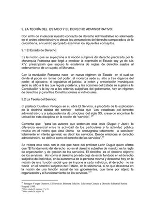 9. LA TEORÍA DEL ESTADO Y EL DERECHO ADMINISTRATIVO:
Con el fin de involucrar nuestro concepto de derecho Administrativo no solamente
en el orden administrativo o desde las perspectivas del derecho comparado o de la
colombiana, encuentro apropiado examinar los siguientes conceptos.
9.1 El Estado de Derecho:
Es la noción que se superpone a la noción subjetiva del derecho predicada por la
Monarquía Francesa que llegó a predicar la expresión el Estado soy yo de luis
XIV, prescripción que supuso la existencia de reglas de derecho sujetas al
ordenamiento de un sujeto, el Monarca.
Con la revolución Francesa nace un nuevo régimen de Estado en el cual se
divide el poder en ramas del poder, el monarca sede su sitio a tres órganos del
poder, el ejecutivo, el legislativo el judicial, la orden y prescripción monárquica
sede su sitio a la ley que regula y ordena, y las acciones del Estado se sujetan a la
Constitución y la ley no a los criterios subjetivos del gobernante, hay un régimen
de derechos y garantías Constitucionales e individuales.
9.2 La Teoría del Servicio:
El profesor Gustavo Penagos en su obra El Servicio, a propósito de la explicación
de la doctrina clásica del servicio señala que “Los tratadistas del derecho
administrativo y a jurisprudencia de principios del siglo XX, creyeron encontrar la
unidad de esta disciplina en la noción de “servicio”. 29
Comenta que “para los autores que sostenían esta tesis (Duguit y Jeze), la
diferencia esencial entre la actividad de los particulares y la actividad pública
residía en el hecho que ésta última se consagraba totalmente a satisfacer
totalmente el interés general, es decir los servicios. Desde entonces el derecho
administrativo, se definía como el derecho de los servicios”.30
Se reitera esta tesis con la cita que hace del profesor León Duguit quien afirma
que “El fundamento del derecho no es el derecho subjetivo de mando, es la regla
de organización y de gestión de los servicios. El derecho es el derecho objetivo
de los servicios. Así como el derecho privado deja de estar fundado en el derecho
subjetivo del individuo, en la autonomía de la persona misma y descansa hoy en la
noción de una función social que se impone a cada individuo, el derecho no se
funda en el derecho subjetivo del Estado, en la soberanía, si no que descansa en
la noción de una función social de los gobernantes, que tiene por objeto la
organización y el funcionamiento de los servicios.”31
29
Penagos Vargas Gustavo. El Servicio. Primera Edición. Ediciones Ciencia y Derecho Editorial Retina
Bogotá 1.995.
30
Obra citada 18 páginas 17 y 18.
31
Obra citada 18 página 20
 