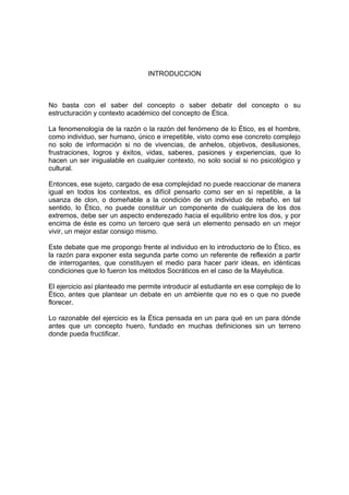 INTRODUCCION
No basta con el saber del concepto o saber debatir del concepto o su
estructuración y contexto académico del concepto de Ética.
La fenomenología de la razón o la razón del fenómeno de lo Ético, es el hombre,
como individuo, ser humano, único e irrepetible, visto como ese concreto complejo
no solo de información si no de vivencias, de anhelos, objetivos, desilusiones,
frustraciones, logros y éxitos, vidas, saberes, pasiones y experiencias, que lo
hacen un ser inigualable en cualquier contexto, no solo social si no psicológico y
cultural.
Entonces, ese sujeto, cargado de esa complejidad no puede reaccionar de manera
igual en todos los contextos, es difícil pensarlo como ser en sí repetible, a la
usanza de clon, o domeñable a la condición de un individuo de rebaño, en tal
sentido, lo Ético, no puede constituir un componente de cualquiera de los dos
extremos, debe ser un aspecto enderezado hacia el equilibrio entre los dos, y por
encima de éste es como un tercero que será un elemento pensado en un mejor
vivir, un mejor estar consigo mismo.
Este debate que me propongo frente al individuo en lo introductorio de lo Ético, es
la razón para exponer esta segunda parte como un referente de reflexión a partir
de interrogantes, que constituyen el medio para hacer parir ideas, en idénticas
condiciones que lo fueron los métodos Socráticos en el caso de la Mayéutica.
El ejercicio así planteado me permite introducir al estudiante en ese complejo de lo
Ético, antes que plantear un debate en un ambiente que no es o que no puede
florecer.
Lo razonable del ejercicio es la Ética pensada en un para qué en un para dónde
antes que un concepto huero, fundado en muchas definiciones sin un terreno
donde pueda fructificar.
 