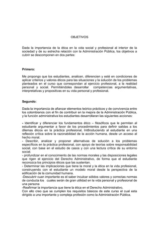 OBJETIVOS
Dada la importancia de la ética en la vida social y profesional al interior de la
sociedad y de su estrecha relación con la Administración Pública, los objetivos a
cubrir se descomponen en dos partes:
Primero:
Me propongo que los estudiantes, analicen, diferencien y esté en condiciones de
aplicar criterios y valores éticos para las situaciones y la solución de los problemas
planteados en el curso que correspondan al ejercicio profesional, a la realidad
personal y social. Permitiéndoles desarrollar competencias argumentativas,
interpretativas y propositivas en su vida personal y profesional.
Segundo:
Dada la importancia de afianzar elementos teórico prácticos y de convivencia entre
los colombianos con el fin de contribuir en la mejora de la Administración Pública,
y la función administrativa los estudiantes desarrollaran las siguientes acciones:
- Identificar y diferenciar los fundamentos ético – filosóficos que le permitan al
estudiante argumentar a favor de los procedimientos para definir salidas a los
dilemas éticos en la práctica profesional, Int8roduciendo al estudiante en una
reflexión crítica sobre la razonabilidad de la acción humana, desde un acceso al
hecho moral.
- Describir, analizar y proponer alternativas de solución a los problemas
específicos en la práctica profesional, con apoyo de teorías sobre responsabilidad
social, con base en el estudio de casos y con una lectura crítica de su entorno
social.
- profundizar en el conocimiento de las normas morales y las disposiciones legales
que rigen el ejercicio del Derecho Administrativo, de forma que el estudiante
reconozca los principios éticos que las sustentan.
- Determinar las implicaciones que tiene la moral y la ética en la vida profesional,
construyendo con el estudiante un modelo moral desde la perspectiva de la
edificación de la comunidad humana.
-Descubrir cuan importante es el saber inculcar sólidos valores y correctas normas
de conducta los cuales serán de gran utilidad en la vida personal y profesional de
una persona
-Reafirmar la importancia que tiene la ética en el Derecho Administrativo.
Con ello creo que se cumplen los requisitos básicos de este curso el cual esta
dirigido a una importante y compleja profesión como la Administración Pública.
 