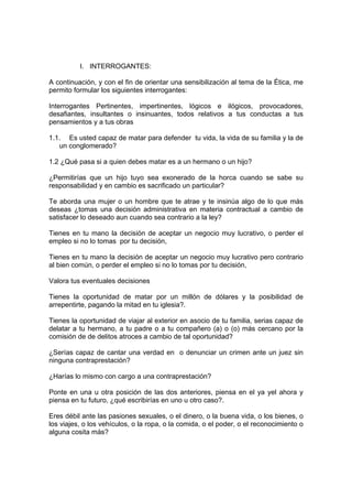 I. INTERROGANTES:
A continuación, y con el fin de orientar una sensibilización al tema de la Ética, me
permito formular los siguientes interrogantes:
Interrogantes Pertinentes, impertinentes, lógicos e ilógicos, provocadores,
desafiantes, insultantes o insinuantes, todos relativos a tus conductas a tus
pensamientos y a tus obras
1.1. Es usted capaz de matar para defender tu vida, la vida de su familia y la de
un conglomerado?
1.2 ¿Qué pasa si a quien debes matar es a un hermano o un hijo?
¿Permitirías que un hijo tuyo sea exonerado de la horca cuando se sabe su
responsabilidad y en cambio es sacrificado un particular?
Te aborda una mujer o un hombre que te atrae y te insinúa algo de lo que más
deseas ¿tomas una decisión administrativa en materia contractual a cambio de
satisfacer lo deseado aun cuando sea contrario a la ley?
Tienes en tu mano la decisión de aceptar un negocio muy lucrativo, o perder el
empleo si no lo tomas por tu decisión,
Tienes en tu mano la decisión de aceptar un negocio muy lucrativo pero contrario
al bien común, o perder el empleo si no lo tomas por tu decisión,
Valora tus eventuales decisiones
Tienes la oportunidad de matar por un millón de dólares y la posibilidad de
arrepentirte, pagando la mitad en tu iglesia?.
Tienes la oportunidad de viajar al exterior en asocio de tu familia, serias capaz de
delatar a tu hermano, a tu padre o a tu compañero (a) o (o) más cercano por la
comisión de de delitos atroces a cambio de tal oportunidad?
¿Serías capaz de cantar una verdad en o denunciar un crimen ante un juez sin
ninguna contraprestación?
¿Harías lo mismo con cargo a una contraprestación?
Ponte en una u otra posición de las dos anteriores, piensa en el ya yel ahora y
piensa en tu futuro, ¿qué escribirías en uno u otro caso?.
Eres débil ante las pasiones sexuales, o el dinero, o la buena vida, o los bienes, o
los viajes, o los vehículos, o la ropa, o la comida, o el poder, o el reconocimiento o
alguna cosita más?
 