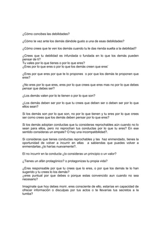 ¿Cómo concibes las debilidades?
¿Cómo te vez ante los demás dándole gusto a una de esas debilidades?
¿Cómo crees que te ven los demás cuando tu le das rienda suelta a la debilidad?
¿Crees que tu debilidad es infundada o fundada en lo que los demás pueden
pensar de ti?
Tu vales por lo que tienes o por lo que eres?
¿Eres por lo que eres o por lo que los demás creen que eres’
¿Eres por que eres por que te lo propones o por que los demás te proponen que
eres?
¿No eres por lo que eres, eres por lo que crees que eres mas no por lo que debes
pensar que debes ser?
¿Los demás valen por lo te tienen o por lo que son?
¿Los demás deben ser por lo que tu crees que deben ser o deben ser por lo que
ellos sean?
Si los demás son por lo que son, no por lo que tienen y tu eres por lo que crees
ser como crees que los demás deben pensar por lo que eres?
Si los demás adoptan conductas que tu consideras reprochables aún cuando no lo
sean para ellos, pero no reprochan tus conductas por lo que tu eres? En ese
sentido consideras un empate? O hay una incompatibilidad?.
Si consideras que tienes conductas reprochables y las haz enmendado, tienes la
oportunidad de volver a incurrir en ellas a sabiendas que puedes volver a
enmendarlas ¿lo harías nuevamente?.
El no incurrir en la conducta ¿lo consideras un principio o un valor?
¿Tienes un afán protagónico? o protagonizas tu propia vida?
¿Eres responsable por que tu crees que lo eres, o por que los demás te lo han
sugerido y tu crees lo los demás?
¿eres puntual por que debes o porque estas convencido aun cuando no sea
necesario?
Imagínate que hoy debes morir, eres consciente de ello, estarías en capacidad de
ofrecer información o disculpas por tus actos o te llevarías tus secretos a la
tumba?
 