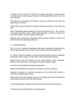 Tu sabes que vas a morir en el mismo día, tu sabes que salvas tu vida al develar
la verdad, pero con ello le causa la muerte a otros injustamente, salvas tu vida o la
de los demás?
Eres feliz por que los demás son felices o por que los demás te han dicho que
debes serlo sin sentirlo?
O Eres feliz por que lo sientes sin importar que para los demás no sea motivo de
ello?
Estos interrogantes debes portarlos al momento del ejercicio de lo , de tu vida en
comunidad, del ejercicio diario, intenta darle respuesta y ponlos en contacto con
los demás valóralo. Saca tus propias conclusiones.
Estamos ante un abrebocas provocativo acerca de temas relativos a la Etica y la
Moral. No tenemos respuestas definitivas
2. Conceptos Básicos:
Con el fin de ir explorando respuestas ante estas inquietudes empezamos por
revisar algunos puntos que nos unen y otros sobre los que controvertimos así:
2.1. Moral: Conjunto de reglas o normas de comportamiento en que se establece
la distinción entre lo bueno y lo malo como criterio de perfección humana.
Moral proviene del Latin Moralis, De mos (plural Mores), moris, costumbre,
Relativo a las costumbres o a las reglas de conducta:valores morales.
Una cosa que es favorable a las buenas costumbres.
Relativo al pensamiento o conciencia en lo relativo a lo físico y material.
Conjunto de reglas de conducta propuestas por una determinada doctrina o
inherentes a determinada condición
Desde el punto de vista Teológico, parte de la Teología que trata de la ordenación
de los actos humanos hacia su fin sobre natural.
2.2 Virtudes Morales: Virtudes que tienen como fundamento la luz de la razón
2.3 Etica proviene del Griego Ethos. Del griego Ithica,
 