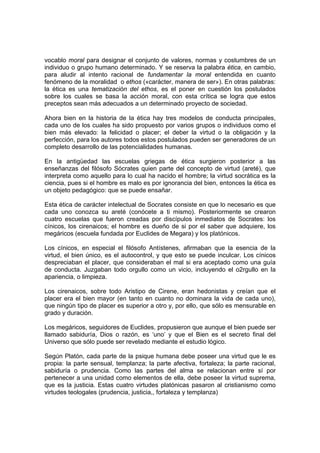 vocablo moral para designar el conjunto de valores, normas y costumbres de un
individuo o grupo humano determinado. Y se reserva la palabra ética, en cambio,
para aludir al intento racional de fundamentar la moral entendida en cuanto
fenómeno de la moralidad o ethos («carácter, manera de ser»). En otras palabras:
la ética es una tematización del ethos, es el poner en cuestión los postulados
sobre los cuales se basa la acción moral, con esta crítica se logra que estos
preceptos sean más adecuados a un determinado proyecto de sociedad.
Ahora bien en la historia de la ética hay tres modelos de conducta principales,
cada uno de los cuales ha sido propuesto por varios grupos o individuos como el
bien más elevado: la felicidad o placer; el deber la virtud o la obligación y la
perfección, para los autores todos estos postulados pueden ser generadores de un
completo desarrollo de las potencialidades humanas.
En la antigüedad las escuelas griegas de ética surgieron posterior a las
enseñanzas del filósofo Sócrates quien parte del concepto de virtud (areté), que
interpreta como aquello para lo cual ha nacido el hombre; la virtud socrática es la
ciencia, pues si el hombre es malo es por ignorancia del bien, entonces la ética es
un objeto pedagógico: que se puede ensañar.
Esta ética de carácter intelectual de Socrates consiste en que lo necesario es que
cada uno conozca su areté (conócete a ti mismo). Posteriormente se crearon
cuatro escuelas que fueron creadas por discípulos inmediatos de Socrates: los
cínicos, los cirenaicos; el hombre es dueño de si por el saber que adquiere, los
megáricos (escuela fundada por Euclides de Megara) y los platónicos.
Los cínicos, en especial el filósofo Antístenes, afirmaban que la esencia de la
virtud, el bien único, es el autocontrol, y que esto se puede inculcar. Los cínicos
despreciaban el placer, que consideraban el mal si era aceptado como una guía
de conducta. Juzgaban todo orgullo como un vicio, incluyendo el o2rgullo en la
apariencia, o limpieza.
Los cirenaicos, sobre todo Aristipo de Cirene, eran hedonistas y creían que el
placer era el bien mayor (en tanto en cuanto no dominara la vida de cada uno),
que ningún tipo de placer es superior a otro y, por ello, que sólo es mensurable en
grado y duración.
Los megáricos, seguidores de Euclides, propusieron que aunque el bien puede ser
llamado sabiduría, Dios o razón, es ‘uno’ y que el Bien es el secreto final del
Universo que sólo puede ser revelado mediante el estudio lógico.
Según Platón, cada parte de la psique humana debe poseer una virtud que le es
propia: la parte sensual, templanza; la parte afectiva, fortaleza; la parte racional,
sabiduría o prudencia. Como las partes del alma se relacionan entre sí por
pertenecer a una unidad como elementos de ella, debe poseer la virtud suprema,
que es la justicia. Estas cuatro virtudes platónicas pasaron al cristianismo como
virtudes teologales (prudencia, justicia,, fortaleza y templanza)
 