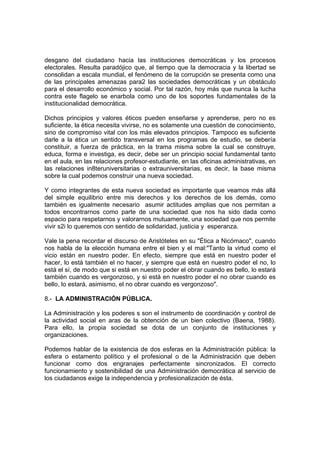 desgano del ciudadano hacia las instituciones democráticas y los procesos
electorales. Resulta paradójico que, al tiempo que la democracia y la libertad se
consolidan a escala mundial, el fenómeno de la corrupción se presenta como una
de las principales amenazas para2 las sociedades democráticas y un obstáculo
para el desarrollo económico y social. Por tal razón, hoy más que nunca la lucha
contra este flagelo se enarbola como uno de los soportes fundamentales de la
institucionalidad democrática.
Dichos principios y valores éticos pueden enseñarse y aprenderse, pero no es
suficiente, la ética necesita vivirse, no es solamente una cuestión de conocimiento,
sino de compromiso vital con los más elevados principios. Tampoco es suficiente
darle a la ética un sentido transversal en los programas de estudio, se debería
constituir, a fuerza de práctica, en la trama misma sobre la cual se construye,
educa, forma e investiga, es decir, debe ser un principio social fundamental tanto
en el aula, en las relaciones profesor-estudiante, en las oficinas administrativas, en
las relaciones in8teruniversitarias o extrauniversitarias, es decir, la base misma
sobre la cual podemos construir una nueva sociedad.
Y como integrantes de esta nueva sociedad es importante que veamos más allá
del simple equilibrio entre mis derechos y los derechos de los demás, como
también es igualmente necesario asumir actitudes amplias que nos permitan a
todos encontrarnos como parte de una sociedad que nos ha sido dada como
espacio para respetarnos y valorarnos mutuamente, una sociedad que nos permite
vivir s2i lo queremos con sentido de solidaridad, justicia y esperanza.
Vale la pena recordar el discurso de Aristóteles en su "Ética a Nicómaco", cuando
nos habla de la elección humana entre el bien y el mal:"Tanto la virtud como el
vicio están en nuestro poder. En efecto, siempre que está en nuestro poder el
hacer, lo está también el no hacer, y siempre que está en nuestro poder el no, lo
está el sí, de modo que si está en nuestro poder el obrar cuando es bello, lo estará
también cuando es vergonzoso, y si está en nuestro poder el no obrar cuando es
bello, lo estará, asimismo, el no obrar cuando es vergonzoso".
8.- LA ADMINISTRACIÓN PÚBLICA.
La Administración y los poderes s son el instrumento de coordinación y control de
la actividad social en aras de la obtención de un bien colectivo (Baena, 1988).
Para ello, la propia sociedad se dota de un conjunto de instituciones y
organizaciones.
Podemos hablar de la existencia de dos esferas en la Administración pública: la
esfera o estamento político y el profesional o de la Administración que deben
funcionar como dos engranajes perfectamente sincronizados. El correcto
funcionamiento y sostenibilidad de una Administración democrática al servicio de
los ciudadanos exige la independencia y profesionalización de ésta.
 