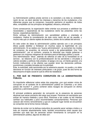La Administración pública presta servicio a la sociedad y es ésta su verdadera
razón de ser, es decir atender los intereses y derechos de los ciudadanos y los
diferentes grupos que la componen, buscando asimismo el equilibrio de todos
ellos, compatible con los principios de legalidad, eficacia y eficiencia.
Como consecuencia, la organización debe orientar sus procesos a satisfacer las
necesidades y expectativas de los ciudadanos (tanto las presentes como las
futuras –expectativas latentes-).
Dicho enfoque de Administración con sensibilidad pública y orientada al
ciudadano, implica la consideración de éste como razón de ser de aquella, y
mucho más que un cliente repleto de derechos y árbitro de la calidad del servicio.
En este orden de ideas la administración pública ejercida con o sin principios
éticos puede debilitar o fortalecer en muchos casos la legitimidad de una
administración. Si se realiza una “buena administración”, se aumentan los niveles
de consenso, de acuerdos, de armonía social y de gobernabilidad. Una “mal
administración”, por el contrario, propicia la discordia que impide gobernar o
gestionar con mayores márgenes de maniobra para el liderazgo político y social.
Una Administración “ética”, además de referirse al valor de la honestidad en el
servicio , se relaciona con la profesionalización de los servidores s vinculada a
valores sociales y políticos más amplios: el apego a la Ley, al interés general, a la
función institucional, a los efectos que puedan tener las decisiones políticas,
económicas y sociales tomadas por la autoridad.
Ésta, la autoridad, está sancionada por la soberanía popular, no puede y no debe
desviarse en función de intereses particulares o de grupo, pues de otra forma se
descompone el tejido social el cual es difícil de restablecer.
9.- POR QUÉ SE PRESENTA CORRUPCIÓN EN LA ADMINISTRACIÓN
PÚBLICA.
Es importante reflexionar sobre estas dos preguntas ¿por qué existen vicios de
corrupción en el contexto de la administración pública en Colombia y en otros
países del mundo? Y ¿cómo contener estos rezagos de corrupción en dichos
gobiernos y administraciones?.
El principal problema generador de corrupción es la presencia de personas
abusivas que sacan provecho del cargo que ocupan. Personas sin escrúpulos que
actúan de manera indebida y poco ética. Personas a las cuales no les interesa
cambiar sus habituales y poco recomendables comportamientos. Personas que
carecen del mínimo remordimiento y que en cualquier lugar donde se encuentren
se comportan de la forma menos indicada.
Además de contar con la dañosa costumbre de quererle sacar ventaja a todos y a
todo sin importar absolutamente nada, también encontramos otras causas que
permiten que este tipo de personas actúen fomentando la corrupción en la
administración pública, algunas de ellas son:
 