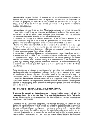 - Ausencia de un perfil definido de servidor. En las administraciones públicas o de
servicio civil, da lo mismo que sea un ingeniero, un artesano, un licenciado, un
medico, un geógrafo, un contador o una persona sin profesión la que ocupe un
cargo, lo importante es el nexo de amistad que exista con la persona que tiene la
facultad para designar.
- Ausencia de un espíritu de servicio. Algunos servidores s en función carecen de
compromiso y espíritu de servicio que verdaderamente les motive actuar como
servidores de la sociedad, solo trabajan para satisfacer sus necesidades
personales lo demás en realidad poco o nada les interesa.
- Carencia de principios y valores éticos en los servidores s. Principios que
verdaderamente lleguen a las raíces del pensamiento de los hombres a fin de
generar una conducta integra con honradez y responsabilidad en el cargo.
- Existe un sentido patrimonialista de los recursos s. Los servidores s en su cargo
toman todo lo que pueden de aquello que es patrimonio como si fuera suyo.
Disfrutan, gozan e incluso derrochan y dilapidan los recursos y bienes que son de
dominio para uso y goce de su interés privado.
-La ambición por el dinero. Una de las mayores causas que motiva al ser humano
a ser corrupto es la codicia. El ser humano nunca esta satisfecho con lo que posee
no importa cuanto tenga, ni la cantidad o calidad de bienes que haya adquirido,
siempre ambiciona más. Apenas consigue lo que deseaba y de inmediato ya
quiere algo nuevo y mejor, casi de una forma obsesiva. La ambición del hombre y
la codicia son motivos que dan lugar a la mayor parte de los actos delictivos
voluntarios.
Estas causas por sí mismas o combinadas han permitido que en distintos países
existan escándalos por actos improcedentes de algunos funcionarios s, los cuales
al ventilarse a través de los principales medios han ocasionado que los
ciudadanos pierdan la confianza en sus representantes y que algunos gobiernos
comiencen a establecer medidas dentro de sus programas a fin de combatir la
corrupción. Además de los gobiernos, también existen asociaciones civiles que se
dedican a in8vestigar y medir el nivel de corrupción que se presenta en distintos
países del mundo.
10.- UNA VISIÓN GENERAL DE LA COLOMBIA ACTUAL
A riesgo de incurrir en impertinencias o inexactitudes, asumo el reto de
referirme dentro de la perspectiva Etica una visisón General de la Colombia
actual. Nuestro país es para verse con ojos bien abiertos y también para que se
reflexione a profundidad.
Colombia por su ubicación geográfica, su trasegar histórico, el talante de sus
gentes, la riqueza natural de sus suelos, su ubicación geoestratégica, la juventud
de sus institucionalidad, su riqueza y trayectoria cultural entre muchos otros
factores que le son favorables, siempre ha estado llamada a convertirse en un
referente importante en el desarrollo de América Latina. Sin embargo asta el
momento las cosas no van tan bien como se espera y la sociedad colombiana se
 
