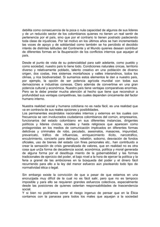 debilita como consecuencia de la poca o nula capacidad de algunos de sus lideres
y de un reducido sector de los colombianos quienes no tienen un real sentir de
pertenencia por el país, sino que por el contrario lo tienen postrado padeciendo
toda clase de injusticias. Por tal motivo en los últimos años se han incrementado
las voces de apoyo y de solidaridad como también se ha percibido el decidido
interés de distintas latitudes del Continente y el Mundo quienes desean contribuir
de diferentes formas en la 8superación de los conflictos internos que aquejan al
país.
Desde el punto de vista de su potencialidad para salir adelante, como pueblo y
como sociedad, nuestro país lo tiene todo. Condiciones naturales únicas, territorio
diverso y relativamente poblado, talento creativo en una población de diverso
origen, dos costas, tres sistemas montañosos y valles interandinos, todos los
climas, y rica biodiversidad. Si sumamos estos elementos le dan a nuestro país,
por ejemplo, la opción de ser potencia agrícola mundial con todas sus
derivaciones e industrias conexas. Claro además de convertirse en una gran
potencia cultural y económica. Nuestro país tiene ventajas comparativas enormes.
Pero se le debe prestar mucha atención al hecho que tiene que reconstruir a
profundidad sus ventajas competitivas, las cuales dependen únicamente del factor
humano interno.
Nuestra realidad social y humana cotidiana no es nada fácil, es una realidad que
va en contravía de sus reales opciones y posibilidades.
Los permanentes escándalos nacionales internos y externos en los cuales con
frecuencia se ven involucrados ciudadanos colombianos del común, empresarios,
funcionarios del estado colombiano en sus diferentes instancias, dirigentes
políticos y lideres cívicos, sociales y hasta religiosos que aparecen como
protagonistas en los medios de comunicación implicados en diferentes formas
delictivas y criminales de robo, peculado, asesinatos, masacres, impunidad,
prevaricato, tráfico de influencias, enriquecimiento ilícito, narcotráfico,
encubrimiento, concierto para delinquir, rebelión, soborno, desviación de fondos
oficiales, uso de bienes del estado con fines personales etc.. han contribuido a
crear la sensación de crisis generalizada de valores, que en realidad no es otra
cosa que un2a forma de decadencia social, económica, política y moral generada
de alguna forma por el desdibuja miento de la gobernabilidad y las formas
tradicionales de ejercicio del poder, el bajo nivel a la hora de ejercer la política y la
feria a granel de las ambiciones en la búsqueda del poder y el dinero fácil
recurriendo para ello a la ley del menor esfuerzo aún pisoteando todo tipo de
normatividad ética o legal.
Sin embargo existe la convicción de que a pesar de que estamos en una
encrucijada muy difícil de la cual no es fácil salir, pero que no es tampoco
imposible y para ello se requieren grandes esfuerzos colectivos, especialmente
desde las posiciones de quienes ostentan responsabilidades de trascendencia
social.
Y si bien no podríamos correr el riesgo ingenuo de pensar que en la Ética
contamos con la panacea para todos los males que aquejan a la sociedad
 