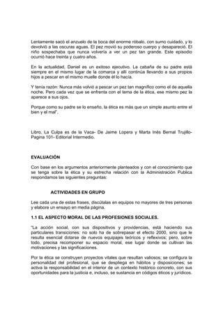 Lentamente sacó el anzuelo de la boca del enorme róbalo, con sumo cuidado, y lo
devolvió a las oscuras aguas. El pez movió su poderoso cuerpo y desapareció. El
niño sospechaba que nunca volvería a ver un pez tan grande. Este episodio
ocurrió hace treinta y cuatro años.
En la actualidad, Daniel es un exitoso ejecutivo. La cabaña de su padre está
siempre en el mismo lugar de la comarca y allí continúa llevando a sus propios
hijos a pescar en el mismo muelle donde él lo hacía.
Y tenía razón: Nunca más volvió a pescar un pez tan magnífico como el de aquella
noche. Pero cada vez que se enfrenta con el tema de la ética, ese mismo pez la
aparece a sus ojos.
Porque como su padre se lo enseño, la ética es más que un simple asunto entre el
bien y el mal”.
Libro, La Culpa es de la Vaca- De Jaime Lopera y Marta Inés Bernal Trujillo-
Pagina 101- Editorial Intermedio.
EVALUACIÓN
Con base en los argumentos anteriormente planteados y con el conocimiento que
se tenga sobre la ética y su estrecha relación con la Administración Publica
respondamos las siguientes preguntas:
ACTIVIDADES EN GRUPO
Lee cada una de estas frases, discútalas en equipos no mayores de tres personas
y elabore un ensayo en media página.
1.1 EL ASPECTO MORAL DE LAS PROFESIONES SOCIALES.
“La acción social, con sus dispositivos y providencias, está haciendo sus
particulares transiciones: no solo ha de sobrepasar el efecto 2000, sino que le
resulta esencial dotarse de nuevos equipajes teóricos y reflexivos; pero, sobre
todo, precisa recomponer su espacio moral, ese lugar donde se cultivan las
motivaciones y las significaciones.
Por la ética se construyen proyectos vitales que resultan valiosos; se configura la
personalidad del profesional, que se despliega en hábitos y disposiciones; se
activa la responsabilidad en el interior de un contexto histórico concreto, con sus
oportunidades para la justicia e, incluso, se sustancia en códigos éticos y jurídicos.
 