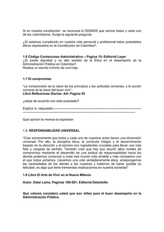 Si en nuestra constitución se reconoce lo DIGNOS que somos todos y cada uno
de los colombianos. Surge la siguiente pregunta.
¿Si estamos cumpliendo en nuestra vida personal y profesional estos postulados
éticos expresados en la Constitución de Colombia?.
1.6 Código Contencioso Administrativo – Pagina 15- Editorial Leyer
¿Si existe dignidad y un alto sentido de la Ética en el desempeño de la
Administración Pública en Colombia?.
Realiza un escrito mínimo de una hoja.
1.7 El compromiso
“La comprensión es la clave de los principios y las actitudes correctas, y la acción
correcta es la clave del buen vivir”.
Libro Reflexiones Diarias- AA- Pagina 55
¿estas de acuerdo con este postulado?
Explica tu respuesta:----------------------------------------------------------------------------------
---------------------------------------------------------------------------------------------------------
Qué opinión le merece la expresión
1.8. RESPONSABILIDAD UNIVERSAL
“Creo sinceramente que todos y cada uno de nuestros actos tienen una dimensión
universal. Por ello, la disciplina ética, la conducta íntegra y el discernimiento
basado en la atención y el esmero son ingredientes cruciales para llevar una vida
feliz y cargada de sentido. También creo que hay que asumir altos niveles de
compromiso mediante el desarrollo de una actitud de responsabilidad hacia los
demás podemos comenzar a crear ese mundo más amable y más compasivo con
el que todos soñamos. Llevemos una vida verdaderamente ética, antepongamos
las necesidades de los demás a las nuestras y tratemos de hacer posible su
felicidad, es algo que tiene tremendas implicaciones en nuestra sociedad”
1.9 Libro El Arte de Vivir en el Nuevo Milenio
Autor. Dalai Lama, Paginas 169-201. Editorial Debolsillo
Que valores considera usted que son útiles para el buen desempeño en la
Administración Pública.
 