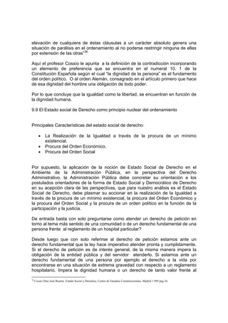 elevación de cualquiera de éstas cláusulas a un carácter absoluto genera una
situación de parálisis en el ordenamiento al no poderse restringir ninguna de ellas
por extensión de las otras”38
Aquí el profesor Cossío le apunta a la definición de la contradicción incorporando
un elemento de preferencia que se encuentra en el numeral 10. 1 de la
Constitución Española según el cual “la dignidad de la persona” es el fundamento
del orden político. O al orden Alemán, consagrado en el artículo primero que hace
de esa dignidad del hombre una obligación de todo poder.
Por lo que concluye que la igualdad como la libertad, se encuentran en función de
la dignidad humana.
9.9 El Estado social de Derecho como principio nuclear del ordenamiento
Principales Características del estado social de derecho:
• La Realización de la Igualdad a través de la procura de un mínimo
existencial.
• Procura del Orden Económico.
• Procura del Orden Social
Por supuesto, la aplicación de la noción de Estado Social de Derecho en el
Ambiente de la Administración Pública, en la perspectiva del Derecho
Administrativo, la Administración Pública debe concretar su orientación a los
postulados orientadores de la forma de Estado Social y Democrático de Derecho
en su acepción clara de las perspectivas, que para nuestro análisis es el Estado
Social de Derecho, debe plasmar su accionar en la realización de la Igualdad a
través de la procura de un mínimo existencial, la procura del Orden Económico y
la procura del Orden Social y la procura de un orden político en la función de la
participación y la justicia.
De entrada basta con solo preguntarse como atender un derecho de petición en
torno al tema más sentido de una comunidad o de un derecho fundamental de una
persona frente al reglamento de un hospital particular?
Desde luego que con solo referirse al derecho de petición estamos ante un
derecho fundamental que la ley hace imperativo atender pronta y cumplidamente.
Si el derecho de petición es de interés general, de la misma manera impera la
obligación de la entidad pública y del servidor atenderlo. Si estamos ante un
derecho fundamental de una persona por ejemplo el derecho a la vida por
encontrarse en una situación de extrema gravedad con respecto a un reglamento
hospitalario. Impera la dignidad humana o un derecho de tanto valor frente al
38
Cossío Díaz José Ramón. Estado Social y Derechos, Centro de Estudios Constitucionales, Madrid 1.989 pag 36.
 
