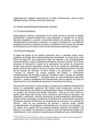 reglamento.(ver múltiples sentencias de la Corte Constitucional.. sobre el tema
dignidad humana, fórmula a favor de la persona).
10. OTRAS CARACTERIZACIONES DEL ESTADO
10.1 El Estado Neoliberal:
Acoge algunos criterios y postulados en los cuales centró su accionar el Estado
Demoliberal, un Estado fundado para crear seguridad, un Estado con un órgano
Ejecutivo, legislativo y Judicial, un importante sistema de cárceles, un equipo de
recaudadores de impuestos una Policía, en síntesis un Estado con una población
pequeña de actores y espacios de acción y la libertad de las fuerzas del mercado
en lo Económico como fuerza motriz de las relaciones productivas y sociales.
10.2 El Estado Regulador:
El papel del Estado en los últimos doscientos años a cambiado varias veces,
partiendo del Estado demo liberal fuertemente consolidado, las crisis de los años
treinta del siglo XX, que evidenciaron fallas del mercado y de comportamientos
macroeconómicos, impuso al Estado la facultad de intervenir y liderar, con el fin de
dinamizar la Economía a través de la generación de fuentes de producción,
empleo para atender demandas sociales. No es de olvidar los postulados que
guiaron la forma de superar la crísis en el teórico John Maynard Keynes, el control
de las fuerzas del mercado, el pleno empleo y el crecimiento. Lo anterior
“..Impuso la creación de nuevos órganos del Estado, e instituciones
complementarias del mercado y políticas monetaria, fiscal, y manejo de variables
macroeconómicas al Estado”39
. El Estado crece, se vuelve empresario, administra
servicios s, acude al expediente del endeudamiento para la creación de obras de
infraestructura con la finalidad de dinamizar el crecimiento económico.
De otra parte se conoce un claro rezago en el logro de los objetivos del desarrollo
social, la cuestionable operancia del Estado como empresario, pernean el
ambiente fenómenos de inflación y endeudamiento externo, fenómenos que ponen
en cuestión las funciones del Estado Interventor. Este es el marco teórico y
político para hablar del mercado como mecanismo que brinda las opciones del
desarrollo y crecimiento, entonces fenómenos de descentralización administrativa,
política y fiscal, acompañan condiciones de eficiencia en la formulación de política
Económica, aparece el fenómeno de privatización de servicios s, el concepto de
servicio visto en una perspectiva de equidad y servicio social, cambia
conceptualmente a la perspectiva individualista que se impone a la sociedad y a
los valores de la gestión de las empresas públicas, pasamos del subsidio a la
oferta por el subsidio a la demanda y surge la noción de reforma del Estado y de
modernización, como condición necesaria para consolidar el nuevo roll del Estado.
39
CRA Comisión de regulación de Agua Potable y Saneamiento Básico, El estado de Arte de la Regulación,
Jaime Salamanca León. Tercer Mundo editores, 2001 Bogotá, página 86.
 