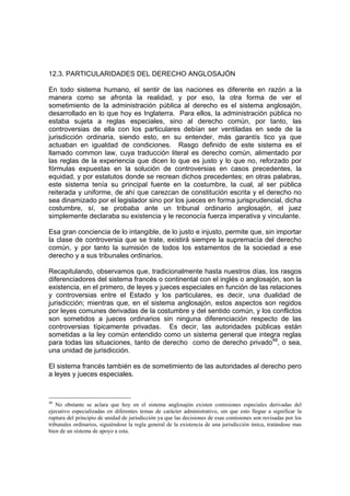 12.3. PARTICULARIDADES DEL DERECHO ANGLOSAJÓN
En todo sistema humano, el sentir de las naciones es diferente en razón a la
manera como se afronta la realidad, y por eso, la otra forma de ver el
sometimiento de la administración pública al derecho es el sistema anglosajón,
desarrollado en lo que hoy es Inglaterra. Para ellos, la administración pública no
estaba sujeta a reglas especiales, sino al derecho común, por tanto, las
controversias de ella con los particulares debían ser ventiladas en sede de la
jurisdicción ordinaria, siendo esto, en su entender, más garantís tico ya que
actuaban en igualdad de condiciones. Rasgo definido de este sistema es el
llamado common law, cuya traducción literal es derecho común, alimentado por
las reglas de la experiencia que dicen lo que es justo y lo que no, reforzado por
fórmulas expuestas en la solución de controversias en casos precedentes, la
equidad, y por estatutos donde se recrean dichos precedentes; en otras palabras,
este sistema tenía su principal fuente en la costumbre, la cual, al ser pública
reiterada y uniforme, de ahí que carezcan de constitución escrita y el derecho no
sea dinamizado por el legislador sino por los jueces en forma jurisprudencial, dicha
costumbre, sí, se probaba ante un tribunal ordinario anglosajón, el juez
simplemente declaraba su existencia y le reconocía fuerza imperativa y vinculante.
Esa gran conciencia de lo intangible, de lo justo e injusto, permite que, sin importar
la clase de controversia que se trate, existirá siempre la supremacía del derecho
común, y por tanto la sumisión de todos los estamentos de la sociedad a ese
derecho y a sus tribunales ordinarios.
Recapitulando, observamos que, tradicionalmente hasta nuestros días, los rasgos
diferenciadores del sistema francés o continental con el inglés o anglosajón, son la
existencia, en el primero, de leyes y jueces especiales en función de las relaciones
y controversias entre el Estado y los particulares, es decir, una dualidad de
jurisdicción; mientras que, en el sistema anglosajón, estos aspectos son regidos
por leyes comunes derivadas de la costumbre y del sentido común, y los conflictos
son sometidos a jueces ordinarios sin ninguna diferenciación respecto de las
controversias típicamente privadas. Es decir, las autoridades públicas están
sometidas a la ley común entendido como un sistema general que integra reglas
para todas las situaciones, tanto de derecho como de derecho privado48
, o sea,
una unidad de jurisdicción.
El sistema francés también es de sometimiento de las autoridades al derecho pero
a leyes y jueces especiales.
48
No obstante se aclara que hoy en el sistema anglosajón existen comisiones especiales derivadas del
ejecutivo especializadas en diferentes temas de carácter administrativo, sin que esto llegue a significar la
ruptura del principio de unidad de jurisdicción ya que las decisiones de esas comisiones son revisadas por los
tribunales ordinarios, siguiéndose la regla general de la existencia de una jurisdicción única, tratándose mas
bien de un sistema de apoyo a esta.
 