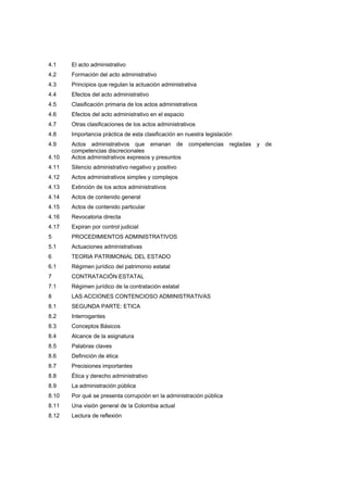 4.1 El acto administrativo
4.2 Formación del acto administrativo
4.3 Principios que regulan la actuación administrativa
4.4 Efectos del acto administrativo
4.5 Clasificación primaria de los actos administrativos
4.6 Efectos del acto administrativo en el espacio
4.7 Otras clasificaciones de los actos administrativos
4.8 Importancia práctica de esta clasificación en nuestra legislación
4.9 Actos administrativos que emanan de competencias regladas y de
competencias discrecionales
4.10 Actos administrativos expresos y presuntos
4.11 Silencio administrativo negativo y positivo
4.12 Actos administrativos simples y complejos
4.13 Extinción de los actos administrativos
4.14 Actos de contenido general
4.15 Actos de contenido particular
4.16 Revocatoria directa
4.17 Expiran por control judicial
5 PROCEDIMIENTOS ADMINISTRATIVOS
5.1 Actuaciones administrativas
6 TEORIA PATRIMONIAL DEL ESTADO
6.1 Régimen jurídico del patrimonio estatal
7 CONTRATACIÓN ESTATAL
7.1 Régimen jurídico de la contratación estatal
8 LAS ACCIONES CONTENCIOSO ADMINISTRATIVAS
8.1 SEGUNDA PARTE: ETICA
8.2 Interrogantes
8.3 Conceptos Básicos
8.4 Alcance de la asignatura
8.5 Palabras claves
8.6 Definición de ética
8.7 Precisiones importantes
8.8 Ética y derecho administrativo
8.9 La administración pública
8.10 Por qué se presenta corrupción en la administración pública
8.11 Una visión general de la Colombia actual
8.12 Lectura de reflexión
 