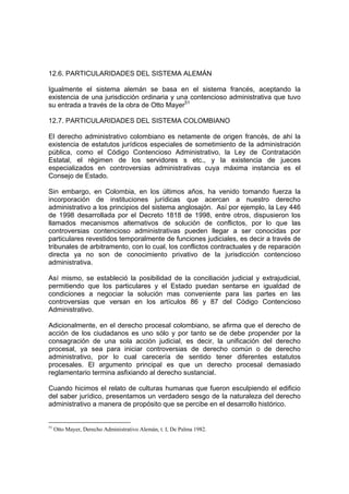 12.6. PARTICULARIDADES DEL SISTEMA ALEMÁN
Igualmente el sistema alemán se basa en el sistema francés, aceptando la
existencia de una jurisdicción ordinaria y una contencioso administrativa que tuvo
su entrada a través de la obra de Otto Mayer51
12.7. PARTICULARIDADES DEL SISTEMA COLOMBIANO
El derecho administrativo colombiano es netamente de origen francés, de ahí la
existencia de estatutos jurídicos especiales de sometimiento de la administración
pública, como el Código Contencioso Administrativo, la Ley de Contratación
Estatal, el régimen de los servidores s etc., y la existencia de jueces
especializados en controversias administrativas cuya máxima instancia es el
Consejo de Estado.
Sin embargo, en Colombia, en los últimos años, ha venido tomando fuerza la
incorporación de instituciones jurídicas que acercan a nuestro derecho
administrativo a los principios del sistema anglosajón. Así por ejemplo, la Ley 446
de 1998 desarrollada por el Decreto 1818 de 1998, entre otros, dispusieron los
llamados mecanismos alternativos de solución de conflictos, por lo que las
controversias contencioso administrativas pueden llegar a ser conocidas por
particulares revestidos temporalmente de funciones judiciales, es decir a través de
tribunales de arbitramento, con lo cual, los conflictos contractuales y de reparación
directa ya no son de conocimiento privativo de la jurisdicción contencioso
administrativa.
Así mismo, se estableció la posibilidad de la conciliación judicial y extrajudicial,
permitiendo que los particulares y el Estado puedan sentarse en igualdad de
condiciones a negociar la solución mas conveniente para las partes en las
controversias que versan en los artículos 86 y 87 del Código Contencioso
Administrativo.
Adicionalmente, en el derecho procesal colombiano, se afirma que el derecho de
acción de los ciudadanos es uno sólo y por tanto se de debe propender por la
consagración de una sola acción judicial, es decir, la unificación del derecho
procesal, ya sea para iniciar controversias de derecho común o de derecho
administrativo, por lo cual carecería de sentido tener diferentes estatutos
procesales. El argumento principal es que un derecho procesal demasiado
reglamentario termina asfixiando al derecho sustancial.
Cuando hicimos el relato de culturas humanas que fueron esculpiendo el edificio
del saber jurídico, presentamos un verdadero sesgo de la naturaleza del derecho
administrativo a manera de propósito que se percibe en el desarrollo histórico.
51
Otto Mayer, Derecho Administrativo Alemán, t. I, De Palma 1982.
 