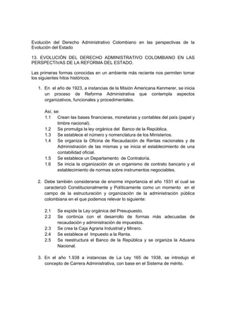 Evolución del Derecho Administrativo Colombiano en las perspectivas de la
Evolución del Estado
13. EVOLUCIÓN DEL DERECHO ADMINISTRATIVO COLOMBIANO EN LAS
PERSPECTIVAS DE LA REFORMA DEL ESTADO.
Las primeras formas conocidas en un ambiente más reciente nos permiten tomar
los siguientes hitos históricos.
1. En el año de 1923, a instancias de la Misión Americana Kenmerer, se inicia
un proceso de Reforma Administrativa que contempla aspectos
organizativos, funcionales y procedimentales.
Así, se:
1.1 Crean las bases financieras, monetarias y contables del país (papel y
timbre nacional).
1.2 Se promulga la ley orgánica del Banco de la República.
1.3 Se establece el número y nomenclatura de los Ministerios.
1.4 Se organiza la Oficina de Recaudación de Rentas nacionales y de
Administración de las mismas y se inicia el establecimiento de una
contabilidad oficial.
1.5 Se establece un Departamento de Contraloría.
1.6 Se inicia la organización de un organismo de contrato bancario y el
establecimiento de normas sobre instrumentos negociables.
2. Debe también considerarse de enorme importancia el año 1931 el cual se
caracterizó Constitucionalmente y Políticamente como un momento en el
campo de la estructuración y organización de la administración pública
colombiana en el que podemos relevar lo siguiente:
2.1 Se expide la Ley orgánica del Presupuesto.
2.2 Se continúa con el desarrollo de formas más adecuadas de
recaudación y administración de impuestos.
2.3 Se crea la Caja Agraria Industrial y Minero.
2.4 Se establece el Impuesto a la Renta.
2.5 Se reestructura el Banco de la República y se organiza la Aduana
Nacional.
3. En el año 1.938 a instancias de La Ley 165 de 1938, se introdujo el
concepto de Carrera Administrativa, con base en el Sistema de mérito.
 