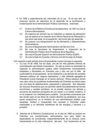 4. En 1958 y especialmente por intermedio de la Ley 19 de ese año, se
producen hechos de relevancia en el desarrollo de la tecnificación y
modernización de la Administración Pública Colombiana. Veámoslo:
4.1 Al tenor de la Reforma Constitucional plebiscitaria de 1957 se crea la
Carrera Administrativa.
4.2 Se organiza por primera vez en Colombia un sistema de planeación
que se plasma en la creación de la Oficina Nacional de Planeación y
dos años más tarde, en la expedición del primer plan de desarrollo.
4.3 Se produce una reorganización de los Ministerios y Departamentos
Administrativos.
4.4 Se crea el Departamento Administrativo del Servicio Civil.
4.5 Se crea la Secretaría de Organización e Inspección de la
Administración Pública de la Presidencia de la República.
4.6 Se crea la Escuela Superior de Administración Pública (ESAP).
4.7 Se crea la Sala de Consulta y Servicio civil del Consejo de Estado.
Con respecto a este período diría el Expresidente LLeras Camargo lo siguiente:
• “La Ley 19 de 1958, fue sin duda, uno de los más grandes intentos de
racionalización del Estado Colombiano. En ella se previó la necesidad de
organizar la administración pública sobre fundamentos universalmente
aceptados y fracasados en Colombia una y otra vez por la falta de
continuidad en el pensamiento de los Gobiernos y de decisión de combatir
intereses políticos sin ninguna importancia” y más adelante agregaba el
Presidente LLeras Camargo en el mismo discurso: “Ahora estamos viendo
muy claro cómo los problemas fundamentales de Colombia se inician todos
con una tarea de adiestramiento, preparación y educación. Aún obtenidos
los recursos financieros que nos permitan alterar favorablemente las formas
económicas y sociales primitivas, no es posible dominar con eficacia y
economía las palancas principales de una nación y un estado moderno, si
no se preparan con celeridad para cumplirlo. Las grandes evoluciones que
han tenido lugar en las letras de nuestro derecho se paralizaron, con muy
pocas excepciones, en la mañana de una administración pública cuya
estupidez, lentitud e incapacidad han causado a Colombia males
irreparables y un derroche asombroso de las energías y recursos s y
privados”
5. Además de la Reforma Constitucional, en el año de 1968 se produce en
Colombia una transformación administrativa que para todos los
especialistas es considerada, independientemente de su eficacia, como
trascendental en la vida institucional del país. Con fundamento en las
 