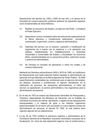 disposiciones del decreto ley 1050 y 2400 de ese año y en gracia de la
brevedad de nuestra exposición podemos destacar los siguientes aspectos
como fundamentales de dicha Reforma:
5.1 Modificó la estructura del Estado y el ejercicio del Poder y fortaleció
el Poder Ejecutivo.
5.2 Aparecieron nuevos conceptos sobre las estructuras organizativas de
la Rama Ejecutiva y Jurisdiccional (adscripción, vinculación,
coordinación, supervisión, control y vigilancia administrativa).
5.3 Celeridad del servicio con la creación, supresión y modificación de
organismos de a cuerdo con la cobertura o a la operación que
realizan, clasificándolas en: Establecimientos s, Empresas
Industriales y Comerciales del Estado, y Sociedades de Economía
Mixta, caracterizándolas por su personería jurídica, patrimonio propio
y autonomía administrativa.
5.4 Se introdujo el concepto de planeación a todos los niveles y de
manera institucional.
Mediante los Decretos extraordinarios 2400 y 3074 de 1968, se modificaron
las disposiciones que hasta entonces habían regulado la administración de
personal civil que laboraba en la Rama Ejecutiva de Poder Público. El 2400
específicamente contemplaba las condiciones para el ejercicio del empleo;
los deberes, derechos y prohibiciones; el régimen disciplinario; de la
calificación de servicios; las situaciones administrativas; el retiro del
servicio; la capacitación, la carrera administrativa y los organismos para la
administración de personal.
6. En el año de 1973 se crearon las Direcciones Generales de Presupuesto y
Tesorería, dependientes del Ministerio de Hacienda, con la finalidad de
centralizar el proceso de trámite, aprobación y registro de las apropiaciones
presupuestales y el sistema de giros a los distintos organismos
gubernamentales. En el mismo año se expidió un nuevo régimen jurídico de
administración de personal, el decreto Nª 1950, el cual todavía tiene
vigentes algunas de sus disposiciones.
7. La ley 20 de 1975 modificó la estructura orgánica y administrativa de la
Contraloría General de la República, buscando racionalizar el proceso de la
fiscalización. En virtud de esta disposición legal se crea el control previo y
 