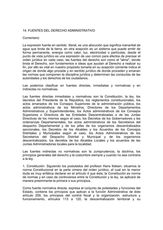 14. FUENTES DEL DERECHO ADMINISTRATIVO
Comentario
La expresión fuente en sentido literal, es una alocución que significa manantial de
agua que brota de la tierra, en otra acepción es un sistema que puede emitir de
forma permanente, energía como calor, luz, electricidad o partículas, desde el
punto de vista jurídico es una expresión de uso común para efectos de precisar el
orden jurídico en cada caso, las fuentes del derecho son como el "alma", donde
brota el Derecho, son fundamentos e ideas que ayudan al Derecho a realizar su
fin, por ello es vital en nuestro propósito tomarla en su acepción corriente indica el
origen de donde algo procede y en sentido jurídico de donde proceden y emanan
las normas que componen la disciplina jurídica y determinan las conductas de las
autoridades y los derechos de los ciudadanos.
Las podemos clasificar en fuentes directas, inmediatas y normativas y en
indirectas no normativas.
Las fuentes directas inmediatas y normativas son la Constitución, la ley, los
decretos del Presidente de la República, los reglamentos constitucionales, los
actos emanados de los Consejos Superiores de la administración pública, los
actos administrativos de los Ministros, Directores de los Departamentos
Administrativos y Superintendentes, los Actos administrativos de los Consejos
Superiores o Directivos de las Entidades Descentralizadas o de las Juntas
Directivas de los mismos según el caso, los Decretos de los Gobernadores y las
ordenanzas Departamentales, los actos administrativos de los Secretarios del
despacho Departamental y de los jefes de los organismos descentralizados
seccionales, los Decretos de los Alcaldes y los Acuerdos de los Concejos
Distritales y Municipales según el caso, los Actos Administrativos de los
Secretarios del Despacho Distrital y Municipal y de los organismos
descentralizados, los decretos de los Alcaldes Locales y los acuerdos de las
Juntas Administradoras locales para la localidad.
Las fuentes indirectas no normativas son la Jurisprudencia, la doctrina, los
principios generales del derecho y la costumbre siempre y cuando no sea contraria
a la ley.
1. Constitución: Siguiendo los postulados del profesor Hans Kelsen, situamos la
norma Constitucional en la parte cimera del orden jurídico, el cual sin la menor
duda es muy enfática declarar en el artículo 4 que ésta, la Constitución es norma
de normas y en caso de controversia entre la Constitución y la ley, se aplicará de
manera preeminente la primera o sus principios.
Como fuente normativa directa, expresa el conjunto de potestades y funciones del
Estado, contiene los principios que aplican a la función Administrativa de éste
artículo 209, los principios del control fiscal y la organización, estructura y
funcionamiento, artículos 113 a 120, la descentralización territorial y su
 