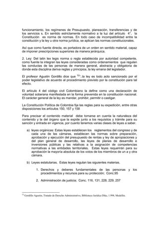 funcionamiento, los regímenes de Presupuesto, planeación, transferencias y de
los servicios s. En sentido estrictamente normativo a la luz del artículo 4°, la
Constitución es norma de normas. En todo caso de incompatibilidad entre la
constitución y la ley u otra norma jurídica, se aplican las normas constitucionales.
Así que como fuente directa, es portadora de un orden en sentido material, capaz
de imponer prescripciones superiores de manera jerárquica.
2. Ley: Del latin lex legis norma o regla establecida por autoridad competente,
como fuente la integran las leyes consideradas como ordenamientos que regulan
las conductas de las personas de manera general, abstracta y obligatoria de
donde esta disciplina deriva reglas y principios, la ley emana del legislador.
El profesor Agustin Gordillo dice que 52
“..la ley es todo acto sancionado por el
poder legislativo de acuerdo al procedimiento previsto por la constitución para tal
efecto.
El artículo 4 del código civil Colombiano la define como una declaración de
voluntad soberana manifestada en la forma prevenida en la constitución nacional.
El carácter general de la ley es mandar, prohibir, permitir o castigar.
La Constitución Política de Colombia fija las reglas para su expedición, entre otras
disposiciones los artículos 150, 157 y 158
Para precisar el contenido material debe tomarse en cuenta la naturaleza del
contenido y la del órgano que la expide junto a los requisitos y trámite para su
sanción y entrada en vigencia, por cuanto tenemos varias clases de leyes a saber.
a) leyes orgánicas: Estas leyes establecen los reglamentos del congreso y de
cada una de las cámaras, establecen las normas sobre preparación,
aprobación y ejecución del presupuesto de rentas y ley de apropiaciones y
del plan general de desarrollo, las leyes de planes de desarrollo e
inversiones públicas y las relativas a la asignación de competencias
normativas a las entidades territoriales. Estas leyes requerirán para su
aprobación la mayoría absoluta de los votos de los miembros de un a y otra
cámara.
b) Leyes estatutarias. Estas leyes regulan las siguientes materias.
1. Derechos y deberes fundamentales de las personas y los
procedimientos y recursos para su protección; Conc.95
2. Administración de justicia; Conc. 116, 131, 228, 229, 257
52
Gordillo Agustin, Tratado de Derecho Administrativo, Biblioteca Jurídica Dike, 1.998, Medellin.
 