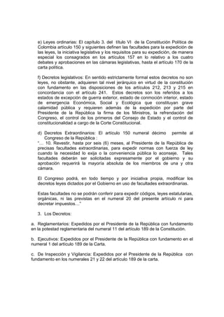 e) Leyes ordinarias: El capítulo 3. del título VI de la Constitución Política de
Colombia artículo 150 y siguientes definen las facultades para la expedición de
las leyes, la iniciativa legislativa y los requisitos para su expedición, de manera
especial los consagrados en los artículos 157 en lo relativo a los cuatro
debates y aprobaciones en las cámaras legislativas, hasta el artículo 170 de la
carta política.
f) Decretos legislativos: En sentido estrictamente formal estos decretos no son
leyes, no obstante, adquieren tal nivel jerárquico en virtud de la constitución
con fundamento en las disposiciones de los artículos 212, 213 y 215 en
concordancia con el artículo 241. Estos decretos son los referidos a los
estados de excepción de guerra exterior, estado de conmoción interior, estado
de emergencia Económica, Social y Ecológica que constituyan grave
calamidad pública y requieren además de la expedición por parte del
Presidente de la República la firma de los Ministros, la refrendación del
Congreso, el control de los primeros del Consejo de Estado y el control de
constitucionalidad a cargo de la Corte Constitucional.
d) Decretos Extraordinarios: El artículo 150 numeral décimo permite al
Congreso de la República :
“… 10. Revestir, hasta por seis (6) meses, al Presidente de la República de
precisas facultades extraordinarias, para expedir normas con fuerza de ley
cuando la necesidad lo exija o la conveniencia pública lo aconseje. Tales
facultades deberán ser solicitadas expresamente por el gobierno y su
aprobación requerirá la mayoría absoluta de los miembros de una y otra
cámara.
El Congreso podrá, en todo tiempo y por iniciativa propia, modificar los
decretos leyes dictados por el Gobierno en uso de facultades extraordinarias.
Estas facultades no se podrán conferir para expedir códigos, leyes estatutarias,
orgánicas, ni las previstas en el numeral 20 del presente artículo ni para
decretar impuestos…”
3. Los Decretos:
a. Reglamentarios: Expedidos por el Presidente de la República con fundamento
en la potestad reglamentaria del numeral 11 del artículo 189 de la Constitución.
b. Ejecutivos: Expedidos por el Presidente de la República con fundamento en el
numeral 1 del artículo 189 de la Carta.
c. De Inspección y Vigilancia: Expedidos por el Presidente de la República con
fundamento en los numerales 21 y 22 del artículo 189 de la carta.
 