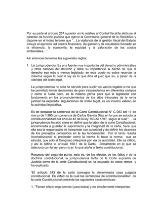 Por su parte el artículo 267 superior en lo relativo al Control fiscal le atribuye el
carácter de función pública que ejerce la Contraloría general de la República y
dispone en el inciso tercero que “…La vigilancia de la gestión fiscal del Estado
incluye el ejercicio del control financiero, de gestión y de resultados fundado en
la eficiencia, la economía, la equidad y la valoración de los costos
ambientales…”
Así entonces tenemos las siguientes reglas:
1. La Jurisprudencia: Es una fuente muy importante del derecho administrativo
y otros campos del derecho y debe su importancia al hecho de que el
derecho sea más o menos legislado, en este punto no sobra recordar la
máxima según la cual la ley es lo que dice el juez que es, a pesar de la
claridad del texto legal.
La jurisprudencia no solo ha servido para suplir los vacíos legales si no que
ha permitido tomar decisiones de gran trascendencia en diferentes campos
y como si fuera poco, es la materia prima para que el legislador con
fundamento en los pronunciamientos de los altos tribunales de la rama
judicial ha expedido regulaciones de orden legal, es un insumo valioso en
la actividad legislativa,
Es de destacar la sentencia de la Corte Constitucional N° C-083 del 11 de
marzo de 1.995 con ponencia de Carlos Gaviria Díaz en la que se estudia la
constitucionalidad del artículo 48 de la ley 153 de 1887, según la cual “ …La
jurisprudencia ha sido clara en definir que la labor de la corte Constitucional,
encaminada a guardar la supremacía y la integridad de la carta, hace que
ella sea la responsable de interpretar con autoridad y de definir los alcances
de los preceptos contenidos en la ley fundamental. Por lo tanto resulta
inconstitucional el pretender como la norma lo hace la norma que se
estudia, que solo el Congreso interpreta por vía de autoridad. Ello es válido,
y así lo define el artículo 150-1 de la Carta, únicamente en lo que se
relaciona con la ley, pero no en lo que atañe al texto constitucional..
Respecto del segundo punto, esto es, de los efectos de los fallos y de la
doctrina constitucional, la jurisprudencia tanto de la Corte suprema de
Justicia como de la corte Constitucional se ha ocupado de estos temas y
ha explicado.
“El artículo 243 de la carta consagra la denominada cosa juzgada
constitucional En virtud de la cual las sentencias de constitucionalidad de
la corte Constitucional presenta las siguientes características:
1. “Tienen efecto erga omnes (para todos) y no simplemente interpartes.
 