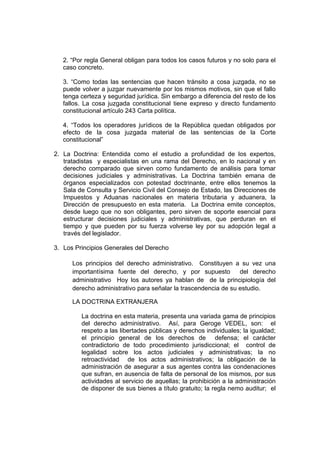 2. “Por regla General obligan para todos los casos futuros y no solo para el
caso concreto.
3. “Como todas las sentencias que hacen tránsito a cosa juzgada, no se
puede volver a juzgar nuevamente por los mismos motivos, sin que el fallo
tenga certeza y seguridad jurídica. Sin embargo a diferencia del resto de los
fallos. La cosa juzgada constitucional tiene expreso y directo fundamento
constitucional artículo 243 Carta política.
4. “Todos los operadores jurídicos de la República quedan obligados por
efecto de la cosa juzgada material de las sentencias de la Corte
constitucional”
2. La Doctrina: Entendida como el estudio a profundidad de los expertos,
tratadistas y especialistas en una rama del Derecho, en lo nacional y en
derecho comparado que sirven como fundamento de análisis para tomar
decisiones judiciales y administrativas. La Doctrina también emana de
órganos especializados con potestad doctrinante, entre ellos tenemos la
Sala de Consulta y Servicio Civil del Consejo de Estado, las Direcciones de
Impuestos y Aduanas nacionales en materia tributaria y aduanera, la
Dirección de presupuesto en esta materia. La Doctrina emite conceptos,
desde luego que no son obligantes, pero sirven de soporte esencial para
estructurar decisiones judiciales y administrativas, que perduran en el
tiempo y que pueden por su fuerza volverse ley por su adopción legal a
través del legislador.
3. Los Principios Generales del Derecho
Los principios del derecho administrativo. Constituyen a su vez una
importantísima fuente del derecho, y por supuesto del derecho
administrativo Hoy los autores ya hablan de de la principiología del
derecho administrativo para señalar la trascendencia de su estudio.
LA DOCTRINA EXTRANJERA
La doctrina en esta materia, presenta una variada gama de principios
del derecho administrativo. Así, para Geroge VEDEL, son: el
respeto a las libertades públicas y derechos individuales; la igualdad;
el principio general de los derechos de defensa; el carácter
contradictorio de todo procedimiento jurisdiccional; el control de
legalidad sobre los actos judiciales y administrativas; la no
retroactividad de los actos administrativos; la obligación de la
administración de asegurar a sus agentes contra las condenaciones
que sufran, en ausencia de falta de personal de los mismos, por sus
actividades al servicio de aquellas; la prohibición a la administración
de disponer de sus bienes a título gratuito; la regla nemo auditur; el
 
