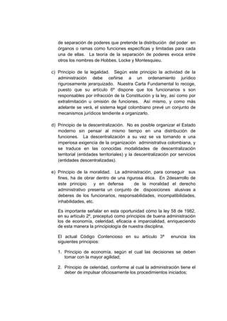de separación de poderes que pretende la distribución del poder en
órganos o ramas como funciones específicas y limitadas para cada
una de ellas. La teoría de la separación de poderes evoca entre
otros los nombres de Hobbes, Locke y Montesquieu.
c) Principio de la legalidad. Según este principio la actividad de la
administración debe ceñirse a un ordenamiento jurídico
rigurosamente jerarquizado. Nuestra Carta Fundamental lo recoge,
puesto que su artículo 6º dispone que los funcionarios s son
responsables por infracción de la Constitución y la ley, así como por
extralimitación u omisión de funciones. Así mismo, y como más
adelante se verá, el sistema legal colombiano prevé un conjunto de
mecanismos jurídicos tendiente a organizarlo.
d) Principio de la descentralización. No es posible organizar el Estado
moderno sin pensar al mismo tiempo en una distribución de
funciones. La descentralización a su vez se va tornando e una
imperiosa exigencia de la organización administrativa colombiana, y
se traduce en las conocidas modalidades de descentralización
territorial (entidades territoriales) y la descentralización por servicios
(entidades descentralizadas).
e) Principio de la moralidad. La administración, para conseguir sus
fines, ha de obrar dentro de una rigurosa ética. En 2desarrollo de
este principio y en defensa de la moralidad el derecho
administrativo presenta un conjunto de disposiciones alusivas a
deberes de los funcionarios, responsabilidades, incompatibilidades,
inhabilidades, etc.
Es importante señalar en esta oportunidad cómo la ley 58 de 1982,
en su artículo 2º, preceptuó como principios de buena administración
los de economía, celeridad, eficacia e imparcialidad, enriqueciendo
de esta manera la principiología de nuestra disciplina.
El actual Código Contencioso en su artículo 3ª enuncia los
siguientes principios:
1. Principio de economía, según el cual las decisiones se deben
tomar con la mayor agilidad;
2. Principio de celeridad, conforme al cual la administración tiene el
deber de impulsar oficiosamente los procedimientos iniciados;
 