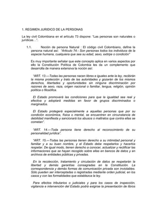 1. REGIMEN JURIDICO DE LA PERSONAS
La ley civil Colombiana en el artículo 73 dispone: “Las personas son naturales o
jurídicas…”.
1.1. Noción de persona Natural : El código civil Colombiano, define la
persona natural así: “Articulo 74.- Son personas todos los individuos de la
especie humana, cualquiera que sea su edad, sexo, extirpe o condición”
Es muy importante señalar que este concepto aplica en varios aspectos por
ello la Constitución Política de Colombia les da un complemento que
desarrolla de manera extensiva la noción así:
“ART. 13.—Todas las personas nacen libres e iguales ante la ley, recibirán
la misma protección y trato de las autoridades y gozarán de los mismos
derechos, libertades y oportunidades sin ninguna discriminación por
razones de sexo, raza, origen nacional o familiar, lengua, religión, opinión
política o filosófica.
El Estado promoverá las condiciones para que la igualdad sea real y
efectiva y adoptará medidas en favor de grupos discriminados o
marginados.
El Estado protegerá especialmente a aquellas personas que por su
condición económica, física o mental, se encuentren en circunstancia de
debilidad manifiesta y sancionará los abusos o maltratos que contra ellas se
cometan”.
“ART. 14.—Toda persona tiene derecho al reconocimiento de su
personalidad jurídica”.
“ART. 15.—Todas las personas tienen derecho a su intimidad personal y
familiar y a su buen nombre, y el Estado debe respetarlos y hacerlos
respetar. De igual modo, tienen derecho a conocer, actualizar y rectificar las
informaciones que se hayan recogido sobre ellas en bancos de datos y en
archivos de entidades públicas y privadas.
En la recolección, tratamiento y circulación de datos se respetarán la
libertad y demás garantías consagradas en la Constitución. La
correspondencia y demás formas de comunicación privada son inviolables.
Sólo pueden ser interceptadas o registradas mediante orden judicial, en los
casos y con las formalidades que establezca la ley.
Para efectos tributarios o judiciales y para los casos de inspección,
vigilancia e intervención del Estado podrá exigirse la presentación de libros
 