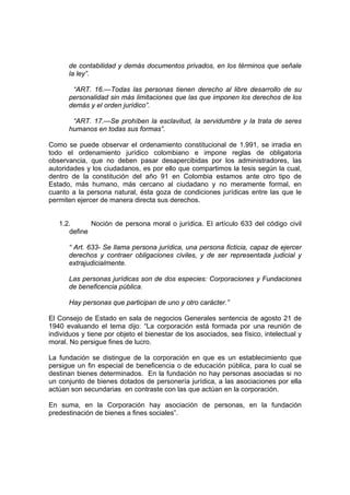 de contabilidad y demás documentos privados, en los términos que señale
la ley”.
“ART. 16.—Todas las personas tienen derecho al libre desarrollo de su
personalidad sin más limitaciones que las que imponen los derechos de los
demás y el orden jurídico”.
“ART. 17.—Se prohíben la esclavitud, la servidumbre y la trata de seres
humanos en todas sus formas”.
Como se puede observar el ordenamiento constitucional de 1.991, se irradia en
todo el ordenamiento jurídico colombiano e impone reglas de obligatoria
observancia, que no deben pasar desapercibidas por los administradores, las
autoridades y los ciudadanos, es por ello que compartimos la tesis según la cual,
dentro de la constitución del año 91 en Colombia estamos ante otro tipo de
Estado, más humano, más cercano al ciudadano y no meramente formal, en
cuanto a la persona natural, ésta goza de condiciones jurídicas entre las que le
permiten ejercer de manera directa sus derechos.
1.2. Noción de persona moral o jurídica. El artículo 633 del código civil
define
“ Art. 633- Se llama persona jurídica, una persona ficticia, capaz de ejercer
derechos y contraer obligaciones civiles, y de ser representada judicial y
extrajudicialmente.
Las personas jurídicas son de dos especies: Corporaciones y Fundaciones
de beneficencia pública.
Hay personas que participan de uno y otro carácter.”
El Consejo de Estado en sala de negocios Generales sentencia de agosto 21 de
1940 evaluando el tema dijo: “La corporación está formada por una reunión de
individuos y tiene por objeto el bienestar de los asociados, sea físico, intelectual y
moral. No persigue fines de lucro.
La fundación se distingue de la corporación en que es un establecimiento que
persigue un fin especial de beneficencia o de educación pública, para lo cual se
destinan bienes determinados. En la fundación no hay personas asociadas si no
un conjunto de bienes dotados de personería jurídica, a las asociaciones por ella
actúan son secundarias en contraste con las que actúan en la corporación.
En suma, en la Corporación hay asociación de personas, en la fundación
predestinación de bienes a fines sociales”.
 