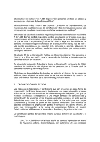 El artículo 24 de la ley 57 de 1.887 dispone “Son personas jurídicas las iglesias y
asociaciones religiosas de la religión católica”.
El artículo 80 de la ley 153 de 1.887 Dispuso “ La Nación, los Departamentos, los
municipios, los establecimientos de beneficencia y los de instrucción pública. Las
corporaciones creadas o reconocidas por la ley son personas jurídicas”
El Consejo de Estado en la sala de negocios generales en sentencia de noviembre
7 de 1.955 dijo “La calidad de persona jurídica se adquiere por creación legal o por
reconocimiento administrativo, según sea la naturaleza de la asociación o entidad
de que se trate. Las personas jurídicas de creación legal son las entidades de
derecho de creación legal enumeradas en el artículo 80 de la ley 153 de 1.887.
Las demás asociaciones, de carácter civil, comercial o gremial, adquieren la
categoría de personas jurídicas, mediante ciertos requisitos, por reconocimiento
del órgano ejecutivo”.
El artículo 38 de la Constitución Política de Colombia dispone: “Se garantiza el
derecho a la libre asociación para el desarrollo de distintas actividades que las
personas realizan en sociedad”.
En síntesis la legislación Colombiana desde la Constitución centenaria de 1.886,
mantiene la clasificación del régimen de las personas en la fórmula dual de
personas naturales y personas jurídicas.
El régimen de las entidades de derecho, se extiende al régimen de las personas
jurídicas, hasta el punto de entenderse per se que con la norma de creación de
cada una de ellas hablamos de la personalidad jurídica de éstas.
2. ORGANIZACIÓN DEL ESTADO
Las nociones de federalismo y centralismo que son presentes en cada forma de
organización del Estado tienen como fundamente una mayor absorción o menor
absorción de poder concentrado en los diferentes órganos del poder , así que los
modelos centralistas corresponden a una mayor cantidad de competencias y
concentración de funciones en los órganos nacionales centrales, en tanto que los
federalistas comportan de manera diferenciada de los anteriores una mayor
competencia y factores de poder en los órganos territoriales. Son modelos de
estados centralistas la organización política Colombiana, el sistema chileno, en
tanto que corresponden a la forma de organización federal, el modelo
Estadounidense, el Mexicano, el Venezolano, Brasilero y Argentino entre otros.
La Constitución política de Colombia, impone su toque distintivo en su artículo 1, el
cual dispone:
“ART. 1º—Colombia es un Estado social de derecho organizado en forma
de República unitaria, descentralizada, con autonomía de sus entidades
 