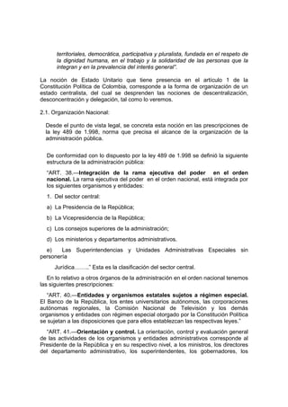 territoriales, democrática, participativa y pluralista, fundada en el respeto de
la dignidad humana, en el trabajo y la solidaridad de las personas que la
integran y en la prevalencia del interés general”.
La noción de Estado Unitario que tiene presencia en el artículo 1 de la
Constitución Política de Colombia, corresponde a la forma de organización de un
estado centralista, del cual se desprenden las nociones de descentralización,
desconcentración y delegación, tal como lo veremos.
2.1. Organización Nacional:
Desde el punto de vista legal, se concreta esta noción en las prescripciones de
la ley 489 de 1.998, norma que precisa el alcance de la organización de la
administración pública.
De conformidad con lo dispuesto por la ley 489 de 1.998 se definió la siguiente
estructura de la administración pública:
“ART. 38.—Integración de la rama ejecutiva del poder en el orden
nacional. La rama ejecutiva del poder en el orden nacional, está integrada por
los siguientes organismos y entidades:
1. Del sector central:
a) La Presidencia de la República;
b) La Vicepresidencia de la República;
c) Los consejos superiores de la administración;
d) Los ministerios y departamentos administrativos.
e) Las Superintendencias y Unidades Administrativas Especiales sin
personería
Jurídica……..” Esta es la clasificación del sector central.
En lo relativo a otros órganos de la administración en el orden nacional tenemos
las siguientes prescripciones:
“ART. 40.—Entidades y organismos estatales sujetos a régimen especial.
El Banco de la República, los entes universitarios autónomos, las corporaciones
autónomas regionales, la Comisión Nacional de Televisión y los demás
organismos y entidades con régimen especial otorgado por la Constitución Política
se sujetan a las disposiciones que para ellos establezcan las respectivas leyes.”
“ART. 41.—Orientación y control. La orientación, control y evaluación general
de las actividades de los organismos y entidades administrativos corresponde al
Presidente de la República y en su respectivo nivel, a los ministros, los directores
del departamento administrativo, los superintendentes, los gobernadores, los
 