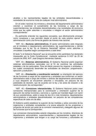 alcaldes y los representantes legales de las entidades descentralizadas y
sociedades de economía mixta de cualquier nivel administrativo.
En el orden nacional, los ministros y directores del departamento administrativo
orientan y coordinan el cumplimiento de las funciones a cargo de las
superintendencias, las entidades descentralizadas y las sociedades de economía
mixta que les estén adscritas o vinculadas o integren el sector administrativo
correspondiente.”
Es pertinente entender los siguientes conceptos, que efectivamente emergen
como novedosos y que permiten desde el punto de vista práctico ejercer la
administración como una forma de gestión de manera más racional.
“ART. 42.—Sectores administrativos. El sector administrativo está integrado
por el ministerio o departamento administrativo, las superintendencias y demás
entidades que la ley *(o el Gobierno Nacional)* definan como adscritas o
vinculadas a aquellos según correspondiere a cada área.”
El texto "o el Gobierno Nacional" que se encuentra entre paréntesis fue declarado
inexequible por la Corte Constitucional mediante sentencia C-1437 de 25 de
octubre de 2000. M.P. José Gregorio Hernández Galindo.
“ART. 43.—Sistemas administrativos. El Gobierno Nacional podrá organizar
sistemas administrativos nacionales con el fin de coordinar las actividades
estatales y de los particulares. Para tal efecto preverá los órganos o entidades a
los cuales corresponde desarrollar las actividades de dirección, programación,
ejecución y evaluación.”
“ART. 44.—Orientación y coordinación sectorial. La orientación del ejercicio
de las funciones a cargo de los organismos y entidades que conforman un sector
administrativo está a cargo del ministro o director del departamento administrativo
a cuyo despacho se encuentran adscritos o vinculados, sin perjuicio de las
potestades de decisión, que de acuerdo con la ley y los actos de creación o de
reestructuración, les correspondan.”
“ART. 45.—Comisiones intersectoriales. El Gobierno Nacional podrá crear
comisiones intersectoriales para la coordinación y orientación superior de la
ejecución de ciertas funciones y servicios s, cuando por mandato legal o en razón
de sus características, estén a cargo de dos (2) o más ministerios, departamentos
administrativos o entidades descentralizadas, sin perjuicio de las competencias
específicas de cada uno de ellos.
El Gobierno podrá establecer la sujeción de las medidas y actos concretos de los
organismos y entidades competentes a la previa adopción de los programas y
proyectos de acción por parte de la comisión intersectorial y delegarle algunas de
las funciones que le corresponden.
Las comisiones intersectoriales estarán integradas por los ministros, directores de
departamento administrativo, superintendentes y representantes legales de los
organismos y entidades que tengan a su cargo las funciones y actividades en
 